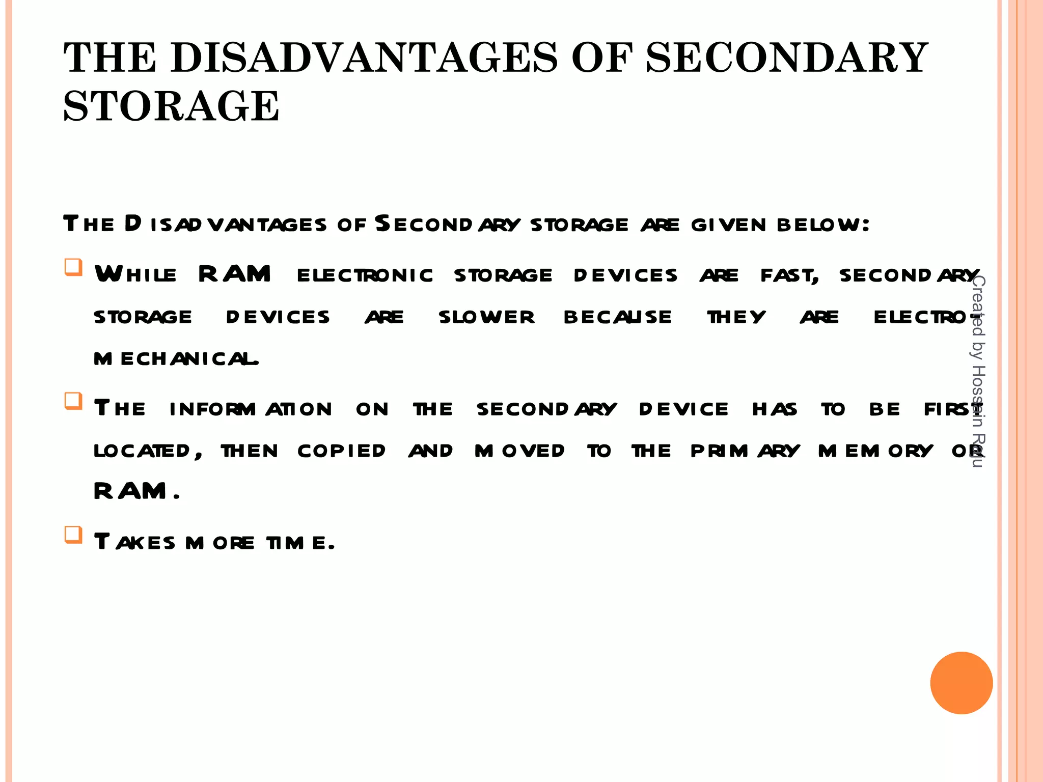THE DISADVANTAGES OF SECONDARY
STORAGE

The D isad vantages of Second ary storage are given below:
 While RAM electronic storage d evices are fast, second ary




                                                            Created by Hossain Raju
  storage d evices are slower because they are electro-
  m echanical.
 The inform ation on the second ary d evice has to be first
  located , then copied and m oved to the prim ary m em ory or
  RAM .
 Takes m ore tim e.
 