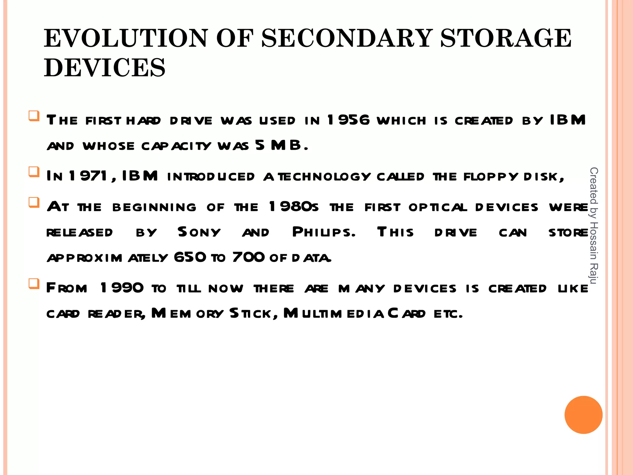 EVOLUTION OF SECONDARY STORAGE
    DEVICES
 The first hard d rive was used in 1 956 which is created by IBM
  and whose capacity was 5 M B.
 In 1 971 , IBM introd uced a technology called the floppy d isk,




                                                                 Created by Hossain Raju
 At the beginning of the 1 980s the first optical d evices were
  released by Sony and Philips. This d rive can store
  approxim ately 650 to 700 of d ata.
 From 1 990 to till now there are m any d evices is created like
  card read er, M em ory Stick, M ultim ed ia C ard etc.
 