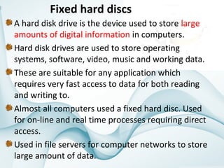 Fixed hard discs
A hard disk drive is the device used to store large 
amounts of digital information in computers. 
Hard disk drives are used to store operating 
systems, software, video, music and working data. 
These are suitable for any application which 
requires very fast access to data for both reading 
and writing to.
Almost all computers used a fixed hard disc. Used 
for on-line and real time processes requiring direct 
access. 
Used in file servers for computer networks to store 
large amount of data.

 