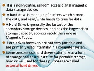  It is a non-volatile, random access digital magnetic 
data storage device.
 A hard drive is made up of platters which stored 
the data, and read/write heads to transfer data. 
A Hard Drive is generally the fastest of the 
secondary storage devices, and has the largest data 
storage capacity, approximately the same as 
Magnetic Tapes.
 Hard drives however, are not very portable and 
are primarily used internally in a computer system. 
Some persons use hard drives externally as a form 
of storage and as a substitute for portable storage, 
hard drives used for these purposes are called 
external hard drives

 