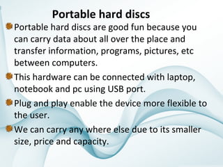 Portable hard discs

Portable hard discs are good fun because you 
can carry data about all over the place and 
transfer information, programs, pictures, etc 
between computers.
This hardware can be connected with laptop, 
notebook and pc using USB port.
Plug and play enable the device more flexible to 
the user.
We can carry any where else due to its smaller 
size, price and capacity.

 