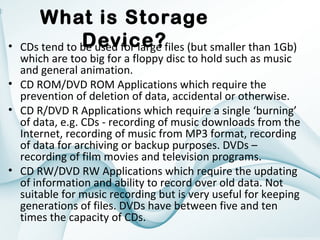•

What is Storage
Device?
CDs tend to be used for large files (but smaller than 1Gb)

which are too big for a floppy disc to hold such as music
and general animation.
• CD ROM/DVD ROM Applications which require the
prevention of deletion of data, accidental or otherwise.
• CD R/DVD R Applications which require a single ‘burning’
of data, e.g. CDs - recording of music downloads from the
Internet, recording of music from MP3 format, recording
of data for archiving or backup purposes. DVDs –
recording of film movies and television programs.
• CD RW/DVD RW Applications which require the updating
of information and ability to record over old data. Not
suitable for music recording but is very useful for keeping
generations of files. DVDs have between five and ten
times the capacity of CDs.

 