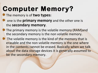 Computer Memory?
The memory is of two types:
one is the primary memory and the other one is
the secondary memory.
The primary memory is the volatile memory (RAM)and
the secondary memory is the non volatile memory.
The volatile memory is the kind of the memory that is
erasable and the non volatile memory is the one where
in the contents cannot be erased. Basically when we talk
about the data storage devices it is generally assumed to
be the secondary memory.

 