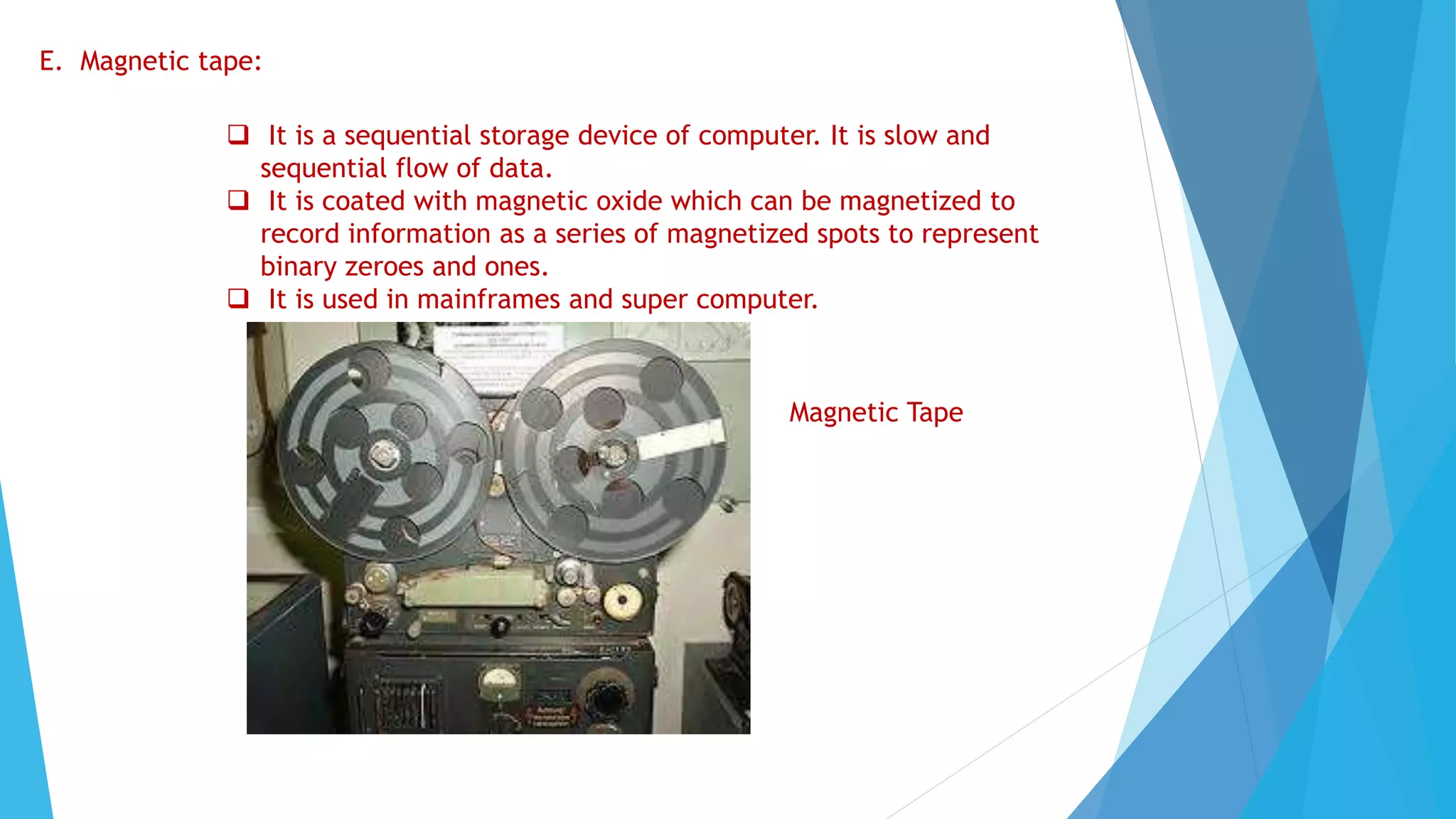 E. Magnetic tape:
 It is a sequential storage device of computer. It is slow and
sequential flow of data.
 It is coated with magnetic oxide which can be magnetized to
record information as a series of magnetized spots to represent
binary zeroes and ones.
 It is used in mainframes and super computer.
Magnetic Tape
 
