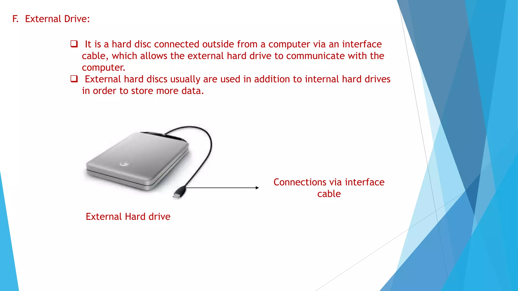 F. External Drive:
 It is a hard disc connected outside from a computer via an interface
cable, which allows the external hard drive to communicate with the
computer.
 External hard discs usually are used in addition to internal hard drives
in order to store more data.
External Hard drive
Connections via interface
cable
 