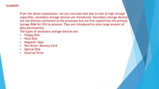 SUMMARY:
From the above explanation, we can conclude that due to lack of high storage
capacities, secondary storage devices are introduced. Secondary storage devices
are not directly connected to the processor but are first copied into the primary
storage RAM for CPU to process. They are introduced to store large amount of
data permanently.
The types of secondary storage devices are:
• Floppy Disk
• Hard Disk
• Magnetic Tape
• Pen Drive/ Memory Card
• Optical Disk
• External Drive
 