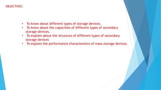 OBJECTIVES:
• To know about different types of storage devices.
• To know about the capacities of different types of secondary
storage devices.
• To explain about the structure of different types of secondary
storage devices
• To explain the performance characterstics of mass storage devices.
 