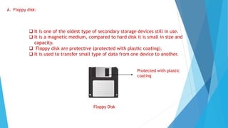 A. Floppy disk:
 It is one of the oldest type of secondary storage devices still in use.
 It is a magnetic medium, compared to hard disk it is small in size and
capacity.
 Floppy disk are protective (protected with plastic coating).
 It is used to transfer small type of data from one device to another.
Floppy Disk
Protected with plastic
coating
 