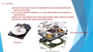 B. Hard Disk:
 It can store large amount of data permanently and provide quick
access to the data.
 It is a non volatile memory i.e. it can store data even if power is
switched off.
 Data are recorded on the tracks and read by using read/write heads.
 A motor rotates the disk at very high speed.
Structure of Hard disk
Hard disk
 