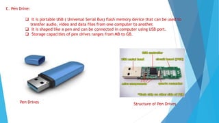 C. Pen Drive:
 It is portable USB ( Universal Serial Bus) flash memory device that can be used to
transfer audio, video and data files from one computer to another.
 It is shaped like a pen and can be connected in computer using USB port.
 Storage capacities of pen drives ranges from MB to GB.
Pen Drives Structure of Pen Drives
 