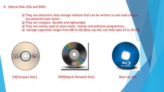 D. Optical Disk (CDs and DVD):
 They are electronic data storage medium that can be written to and read using a
low powered laser beam.
 They are compact, durable and lightweight.
 They are mainly used to store music, movies and software programmes .
 Storage capacities ranges from MB to GB.[Blue ray disc can hold upto 25 to 50 GB]
CD[Compact Disc] DVD[Digital Versatile Disc] Blue ray disc
 