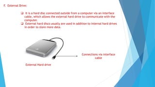 F. External Drive:
 It is a hard disc connected outside from a computer via an interface
cable, which allows the external hard drive to communicate with the
computer.
 External hard discs usually are used in addition to internal hard drives
in order to store more data.
External Hard drive
Connections via interface
cable
 