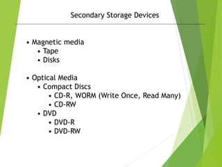 Secondary Storage Devices
• Magnetic media
• Tape
• Disks
• Optical Media
• Compact Discs
• CD-R, WORM (Write Once, Read Many)
• CD-RW
• DVD
• DVD-R
• DVD-RW
 