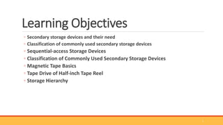 Learning Objectives
◦ Secondary storage devices and their need
◦ Classification of commonly used secondary storage devices
◦ Sequential-access Storage Devices
◦ Classification of Commonly Used Secondary Storage Devices
◦ Magnetic Tape Basics
◦ Tape Drive of Half-inch Tape Reel
◦ Storage Hierarchy
1
 