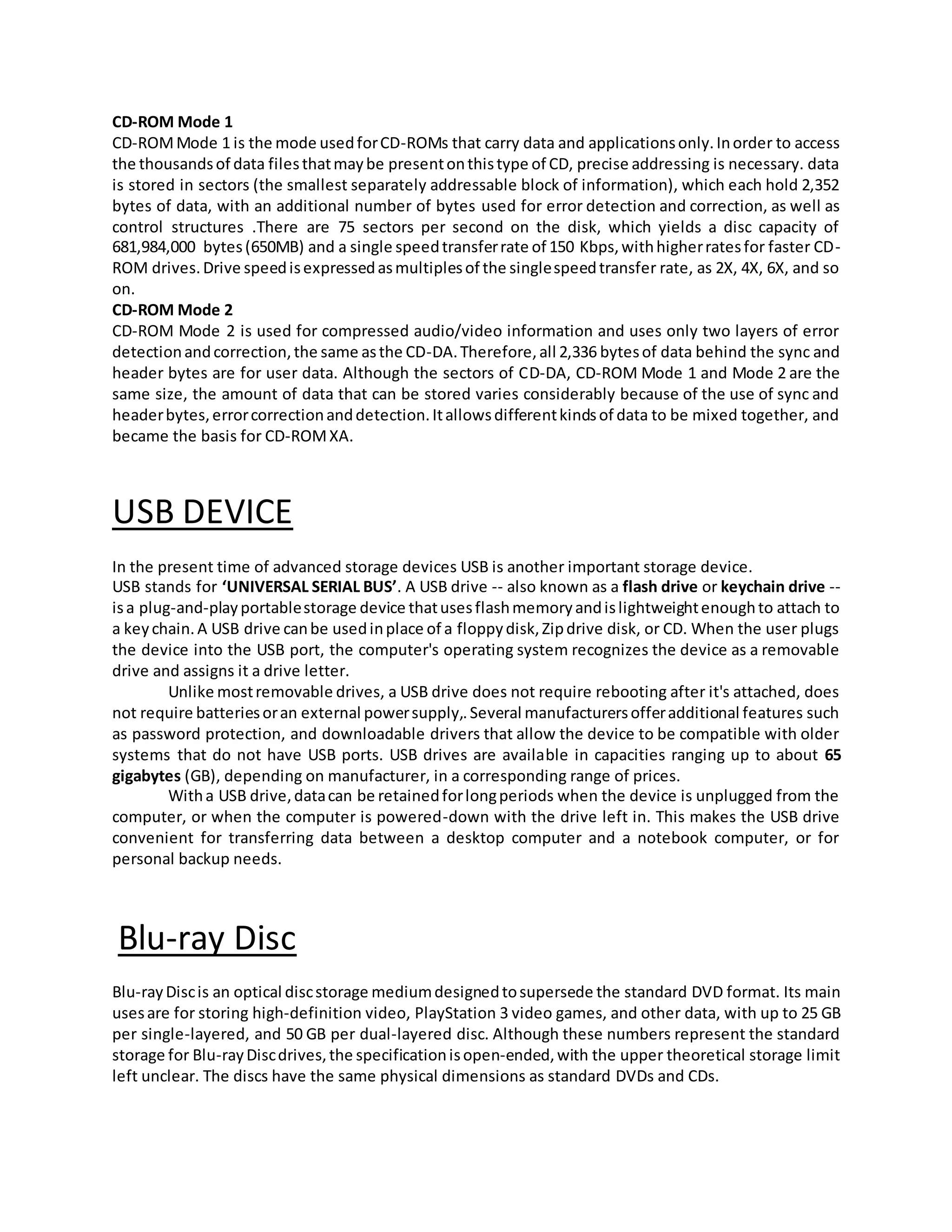 CD-ROM Mode 1
CD-ROMMode 1 is the mode usedforCD-ROMs that carry data and applicationsonly.Inorder to access
the thousandsof data filesthatmaybe presentonthistype of CD, precise addressing is necessary. data
is stored in sectors (the smallest separately addressable block of information), which each hold 2,352
bytes of data, with an additional number of bytes used for error detection and correction, as well as
control structures .There are 75 sectors per second on the disk, which yields a disc capacity of
681,984,000 bytes(650MB) and a single speedtransferrate of 150 Kbps,withhigherratesfor faster CD-
ROM drives.Drive speedisexpressedasmultiplesof the singlespeedtransfer rate, as 2X, 4X, 6X, and so
on.
CD-ROM Mode 2
CD-ROM Mode 2 is used for compressed audio/video information and uses only two layers of error
detectionandcorrection,the same asthe CD-DA.Therefore,all 2,336 bytesof data behind the sync and
header bytes are for user data. Although the sectors of CD-DA, CD-ROM Mode 1 and Mode 2 are the
same size, the amount of data that can be stored varies considerably because of the use of sync and
headerbytes,errorcorrectionanddetection.Itallowsdifferentkindsof data to be mixed together, and
became the basis for CD-ROMXA.
USB DEVICE
In the present time of advanced storage devices USB is another important storage device.
USB stands for ‘UNIVERSAL SERIAL BUS’. A USB drive -- also known as a flash drive or keychain drive --
isa plug-and-playportablestorage device thatusesflashmemoryandislightweightenoughto attach to
a keychain.A USB drive canbe usedinplace of a floppydisk,Zipdrive disk, or CD. When the user plugs
the device into the USB port, the computer's operating system recognizes the device as a removable
drive and assigns it a drive letter.
Unlike mostremovable drives, a USB drive does not require rebooting after it's attached, does
not require batteriesoran external powersupply,.Several manufacturersofferadditional features such
as password protection, and downloadable drivers that allow the device to be compatible with older
systems that do not have USB ports. USB drives are available in capacities ranging up to about 65
gigabytes (GB), depending on manufacturer, in a corresponding range of prices.
Witha USB drive,datacan be retainedforlongperiods when the device is unplugged from the
computer, or when the computer is powered-down with the drive left in. This makes the USB drive
convenient for transferring data between a desktop computer and a notebook computer, or for
personal backup needs.
Blu-ray Disc
Blu-rayDiscis an optical discstorage mediumdesignedtosupersede the standard DVD format. Its main
usesare for storing high-definition video, PlayStation 3 video games, and other data, with up to 25 GB
per single-layered, and 50 GB per dual-layered disc. Although these numbers represent the standard
storage for Blu-rayDiscdrives,the specificationisopen-ended,with the upper theoretical storage limit
left unclear. The discs have the same physical dimensions as standard DVDs and CDs.
 