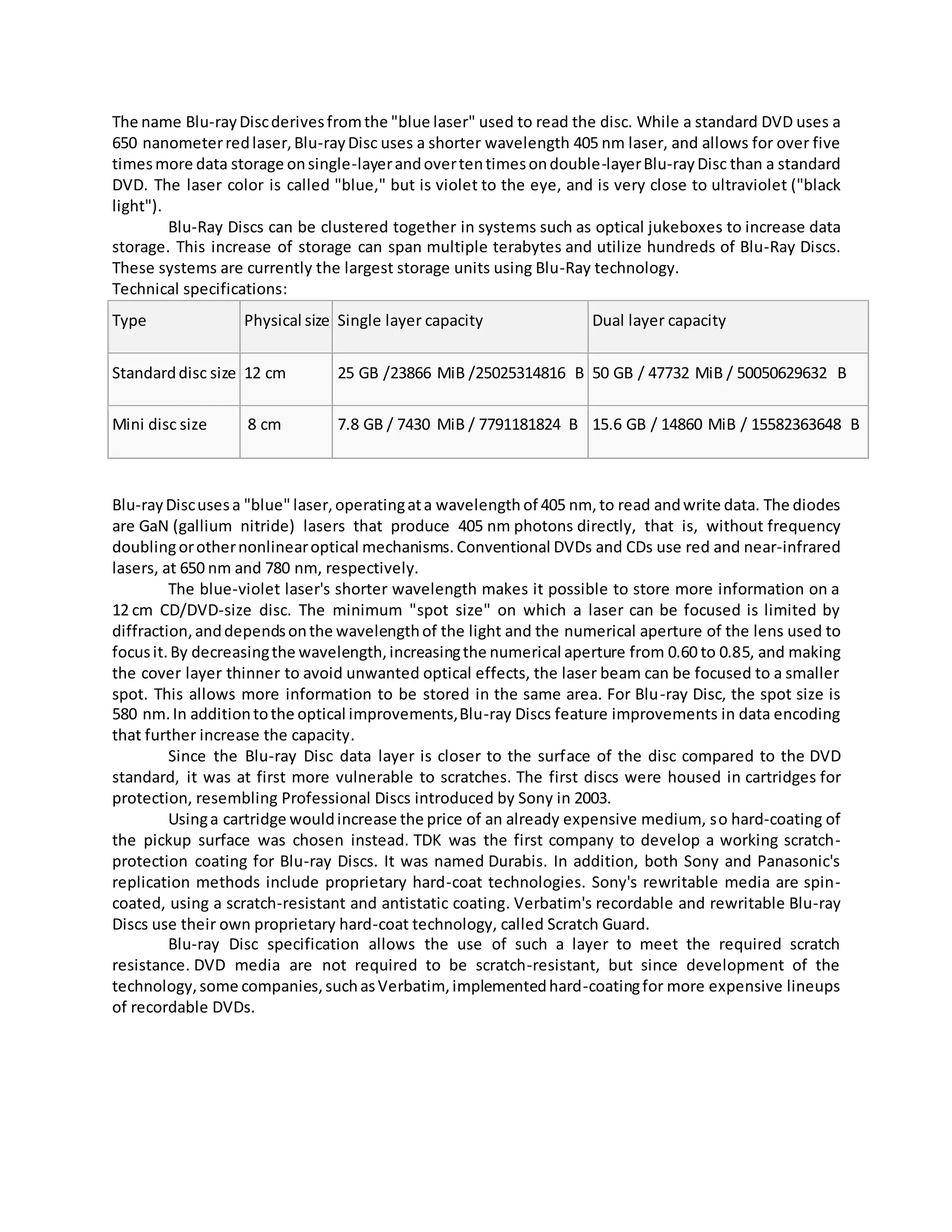 The name Blu-rayDiscderivesfromthe "blue laser" used to read the disc. While a standard DVD uses a
650 nanometerredlaser,Blu-rayDisc uses a shorter wavelength 405 nm laser, and allows for over five
timesmore data storage onsingle-layerandovertentimesondouble-layerBlu-rayDisc than a standard
DVD. The laser color is called "blue," but is violet to the eye, and is very close to ultraviolet ("black
light").
Blu-Ray Discs can be clustered together in systems such as optical jukeboxes to increase data
storage. This increase of storage can span multiple terabytes and utilize hundreds of Blu-Ray Discs.
These systems are currently the largest storage units using Blu-Ray technology.
Technical specifications:
Type Physical size Single layer capacity Dual layer capacity
Standarddisc size 12 cm 25 GB /23866 MiB /25025314816 B 50 GB / 47732 MiB / 50050629632 B
Mini disc size 8 cm 7.8 GB / 7430 MiB / 7791181824 B 15.6 GB / 14860 MiB / 15582363648 B
Blu-rayDiscusesa "blue" laser,operatingata wavelength of 405 nm,to read andwrite data. The diodes
are GaN (gallium nitride) lasers that produce 405 nm photons directly, that is, without frequency
doublingorothernonlinearoptical mechanisms. Conventional DVDs and CDs use red and near-infrared
lasers, at 650 nm and 780 nm, respectively.
The blue-violet laser's shorter wavelength makes it possible to store more information on a
12 cm CD/DVD-size disc. The minimum "spot size" on which a laser can be focused is limited by
diffraction,anddependsonthe wavelengthof the light and the numerical aperture of the lens used to
focusit.By decreasingthe wavelength,increasingthe numerical aperture from 0.60 to 0.85, and making
the cover layer thinner to avoid unwanted optical effects, the laser beam can be focused to a smaller
spot. This allows more information to be stored in the same area. For Blu-ray Disc, the spot size is
580 nm.In additiontothe optical improvements,Blu-ray Discs feature improvements in data encoding
that further increase the capacity.
Since the Blu-ray Disc data layer is closer to the surface of the disc compared to the DVD
standard, it was at first more vulnerable to scratches. The first discs were housed in cartridges for
protection, resembling Professional Discs introduced by Sony in 2003.
Usinga cartridge wouldincrease the price of an already expensive medium, so hard-coating of
the pickup surface was chosen instead. TDK was the first company to develop a working scratch-
protection coating for Blu-ray Discs. It was named Durabis. In addition, both Sony and Panasonic's
replication methods include proprietary hard-coat technologies. Sony's rewritable media are spin-
coated, using a scratch-resistant and antistatic coating. Verbatim's recordable and rewritable Blu-ray
Discs use their own proprietary hard-coat technology, called Scratch Guard.
Blu-ray Disc specification allows the use of such a layer to meet the required scratch
resistance. DVD media are not required to be scratch-resistant, but since development of the
technology,some companies,suchasVerbatim, implementedhard-coatingfor more expensive lineups
of recordable DVDs.
 