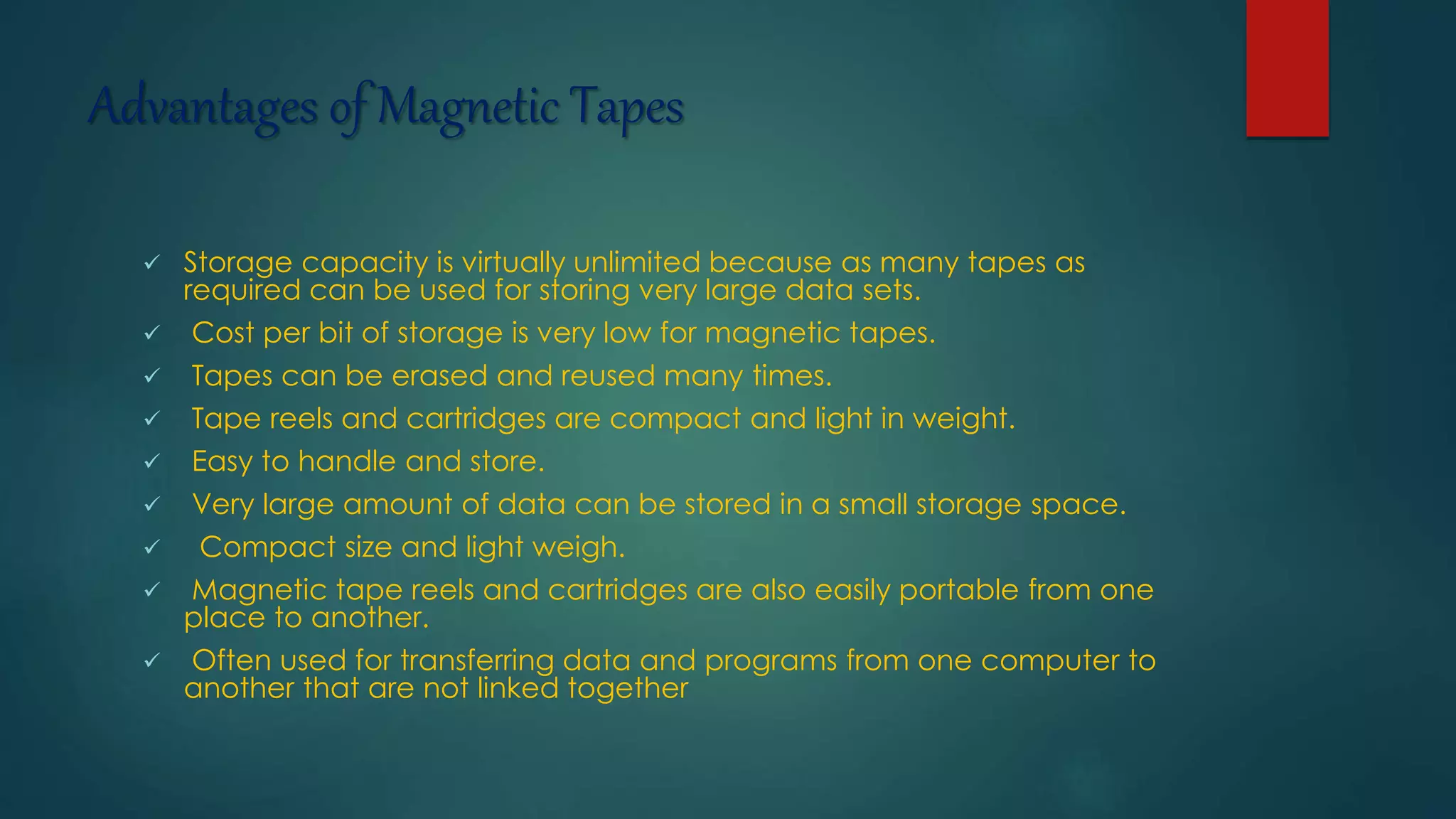Advantages of Magnetic Tapes 
 Storage capacity is virtually unlimited because as many tapes as 
required can be used for storing very large data sets. 
 Cost per bit of storage is very low for magnetic tapes. 
 Tapes can be erased and reused many times. 
 Tape reels and cartridges are compact and light in weight. 
 Easy to handle and store. 
 Very large amount of data can be stored in a small storage space. 
 Compact size and light weigh. 
 Magnetic tape reels and cartridges are also easily portable from one 
place to another. 
 Often used for transferring data and programs from one computer to 
another that are not linked together 
 
