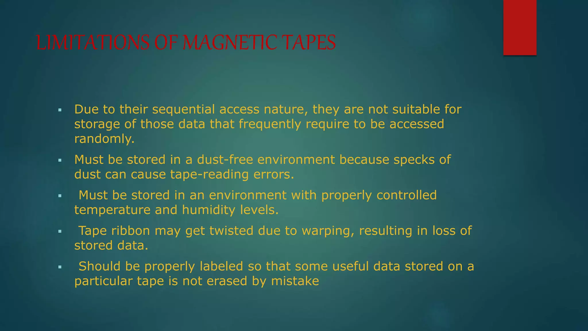 LIMITATIONS OF MAGNETIC TAPES 
 Due to their sequential access nature, they are not suitable for 
storage of those data that frequently require to be accessed 
randomly. 
 Must be stored in a dust-free environment because specks of 
dust can cause tape-reading errors. 
 Must be stored in an environment with properly controlled 
temperature and humidity levels. 
 Tape ribbon may get twisted due to warping, resulting in loss of 
stored data. 
 Should be properly labeled so that some useful data stored on a 
particular tape is not erased by mistake 
 