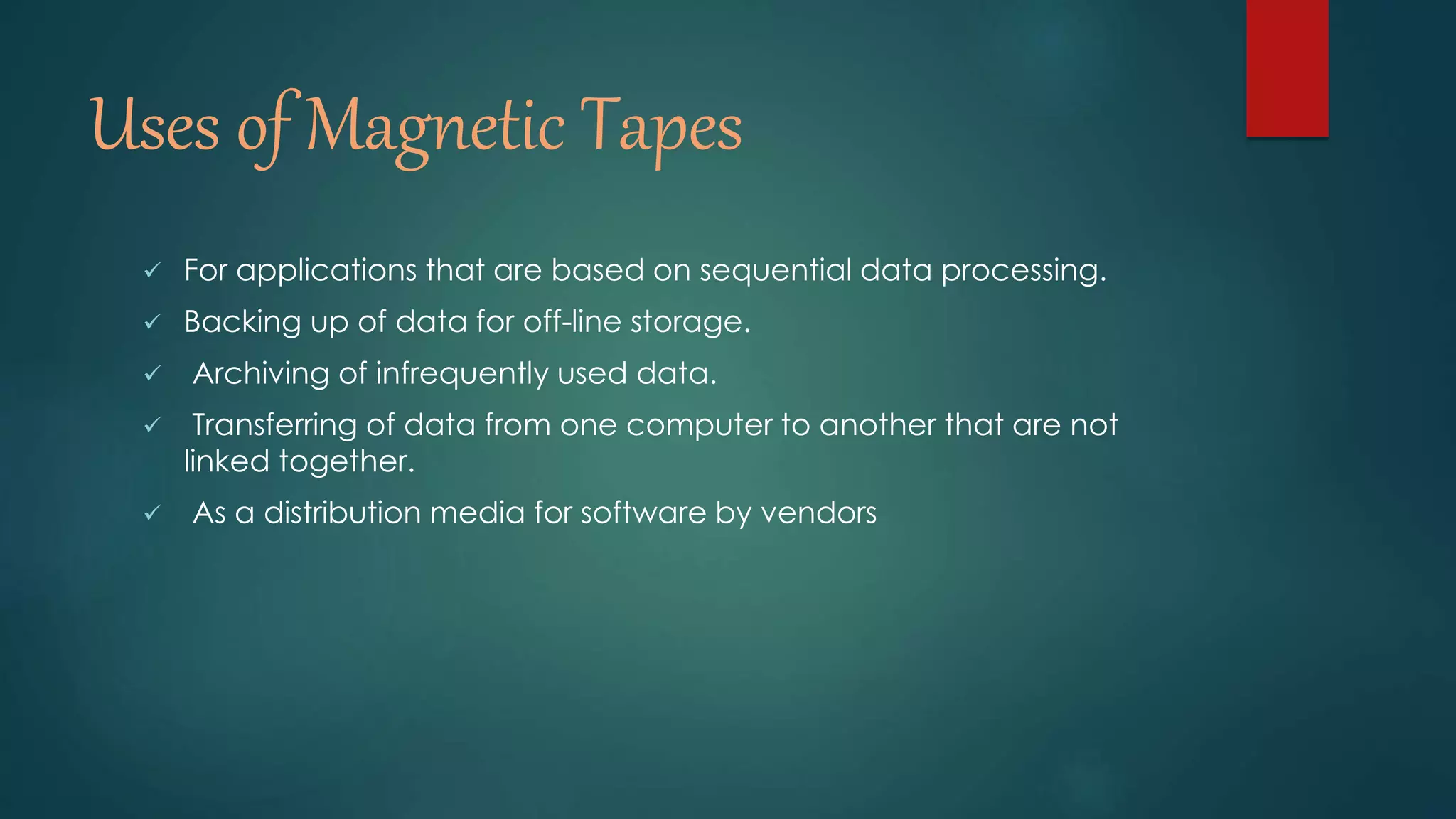 Uses of Magnetic Tapes 
 For applications that are based on sequential data processing. 
 Backing up of data for off-line storage. 
 Archiving of infrequently used data. 
 Transferring of data from one computer to another that are not 
linked together. 
 As a distribution media for software by vendors 
 