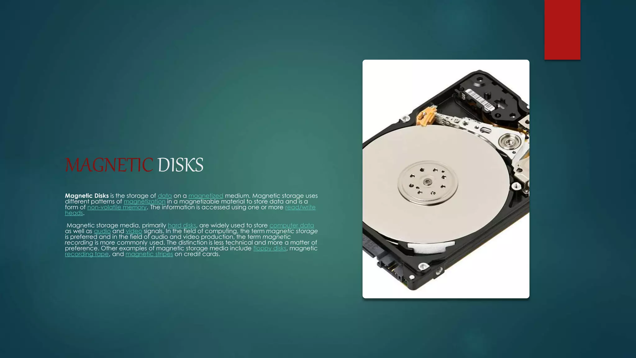 MAGNETIC DISKS 
Magnetic Disks is the storage of data on a magnetized medium. Magnetic storage uses 
different patterns of magnetization in a magnetizable material to store data and is a 
form of non-volatile memory. The information is accessed using one or more read/write 
heads. 
Magnetic storage media, primarily hard disks, are widely used to store computer data 
as well as audio and video signals. In the field of computing, the term magnetic storage 
is preferred and in the field of audio and video production, the term magnetic 
recording is more commonly used. The distinction is less technical and more a matter of 
preference. Other examples of magnetic storage media include floppy disks, magnetic 
recording tape, and magnetic stripes on credit cards. 
 