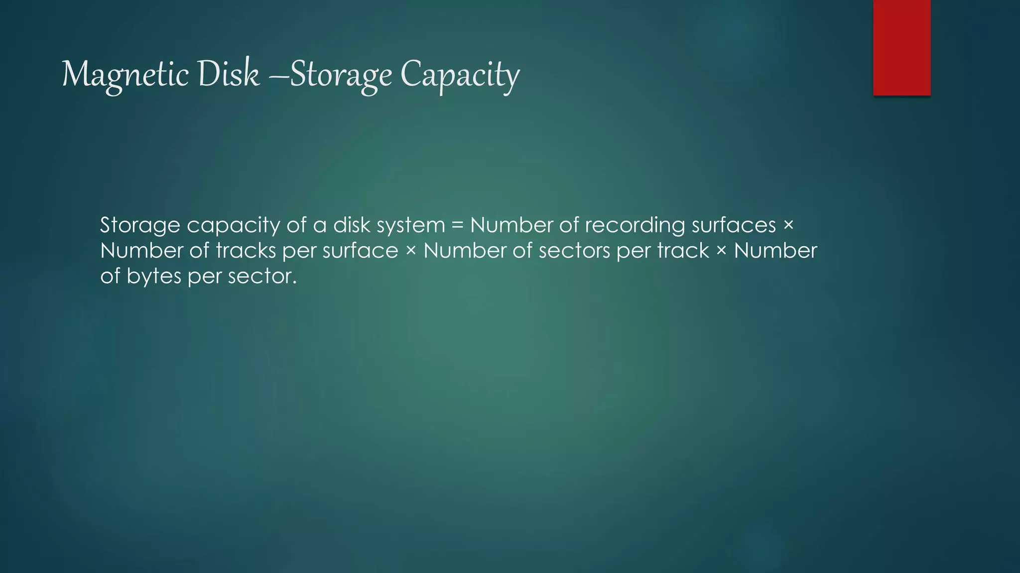 Magnetic Disk –Storage Capacity 
Storage capacity of a disk system = Number of recording surfaces × 
Number of tracks per surface × Number of sectors per track × Number 
of bytes per sector. 
 