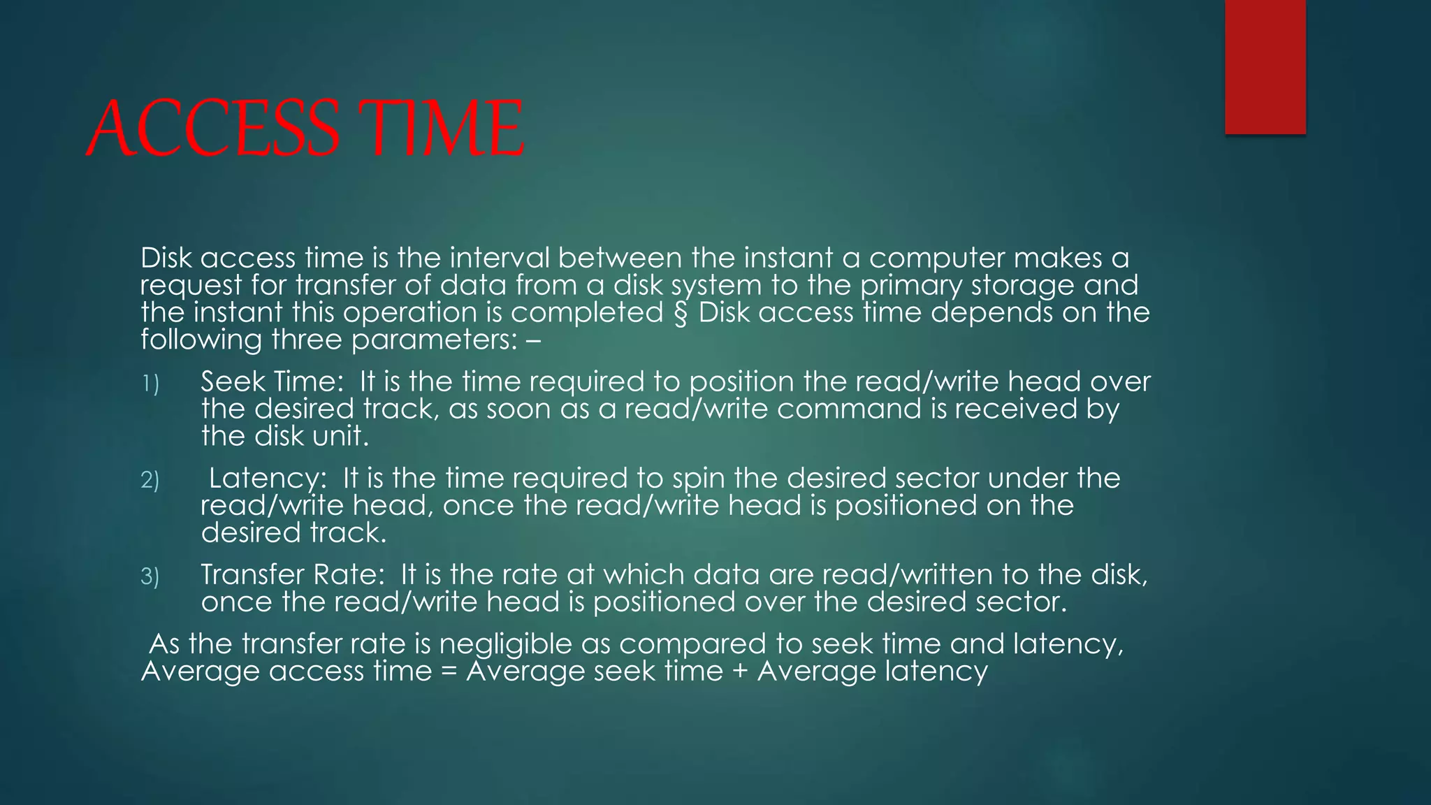 ACCESS TIME 
Disk access time is the interval between the instant a computer makes a 
request for transfer of data from a disk system to the primary storage and 
the instant this operation is completed § Disk access time depends on the 
following three parameters: – 
1) Seek Time: It is the time required to position the read/write head over 
the desired track, as soon as a read/write command is received by 
the disk unit. 
2) Latency: It is the time required to spin the desired sector under the 
read/write head, once the read/write head is positioned on the 
desired track. 
3) Transfer Rate: It is the rate at which data are read/written to the disk, 
once the read/write head is positioned over the desired sector. 
As the transfer rate is negligible as compared to seek time and latency, 
Average access time = Average seek time + Average latency 
 