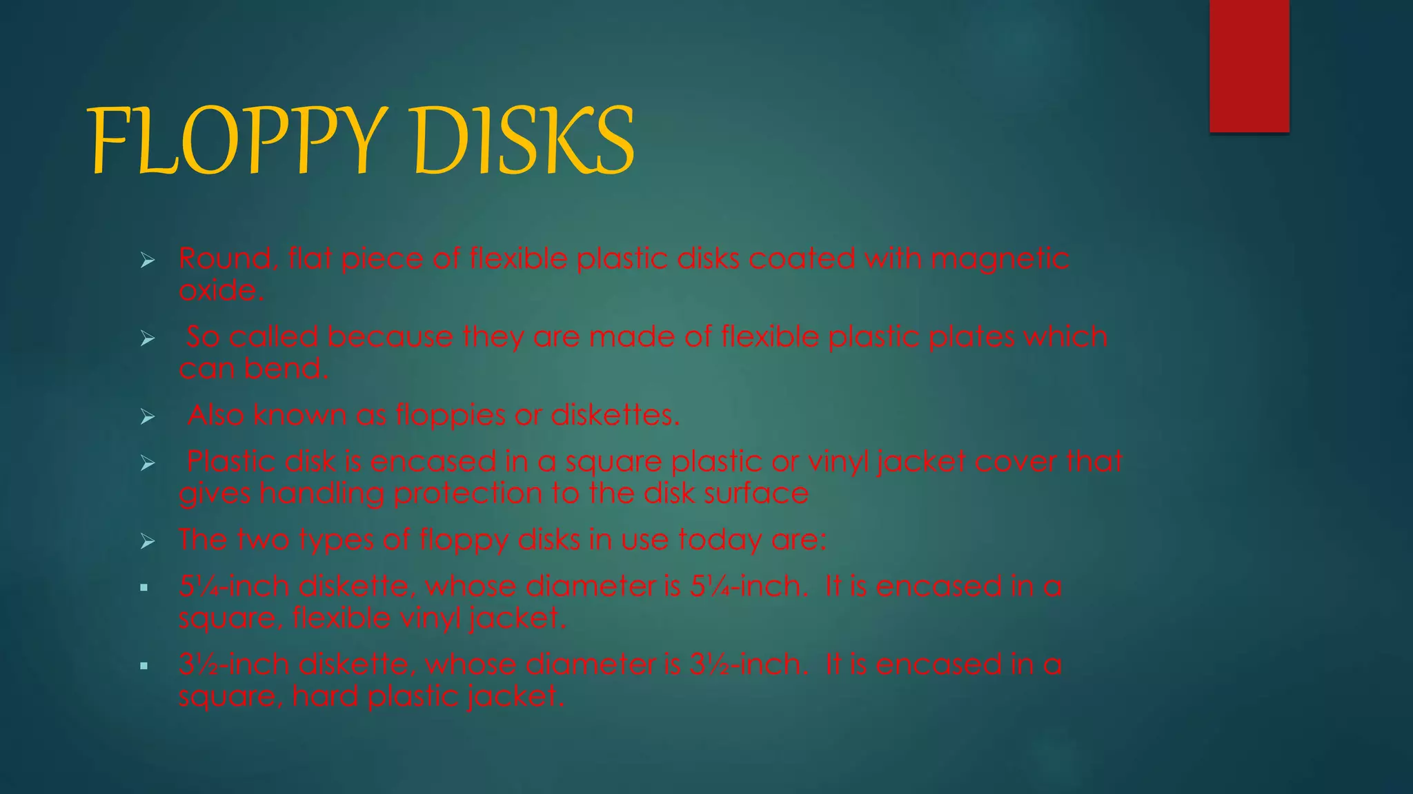 FLOPPY DISKS 
 Round, flat piece of flexible plastic disks coated with magnetic 
oxide. 
 So called because they are made of flexible plastic plates which 
can bend. 
 Also known as floppies or diskettes. 
 Plastic disk is encased in a square plastic or vinyl jacket cover that 
gives handling protection to the disk surface 
 The two types of floppy disks in use today are: 
 5¼-inch diskette, whose diameter is 5¼-inch. It is encased in a 
square, flexible vinyl jacket. 
 3½-inch diskette, whose diameter is 3½-inch. It is encased in a 
square, hard plastic jacket. 
 
