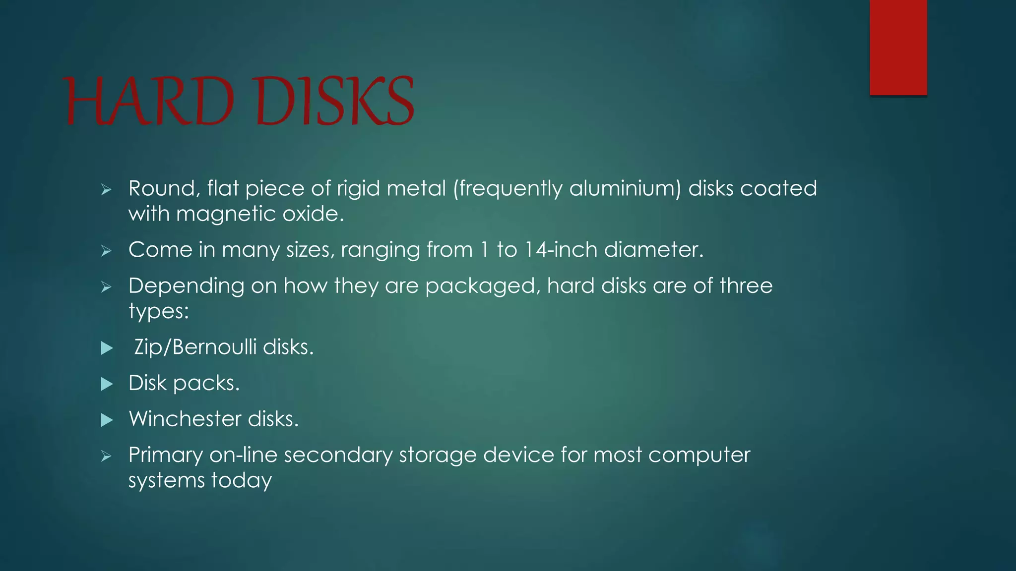 HARD DISKS 
 Round, flat piece of rigid metal (frequently aluminium) disks coated 
with magnetic oxide. 
 Come in many sizes, ranging from 1 to 14-inch diameter. 
 Depending on how they are packaged, hard disks are of three 
types: 
 Zip/Bernoulli disks. 
 Disk packs. 
 Winchester disks. 
 Primary on-line secondary storage device for most computer 
systems today 
 