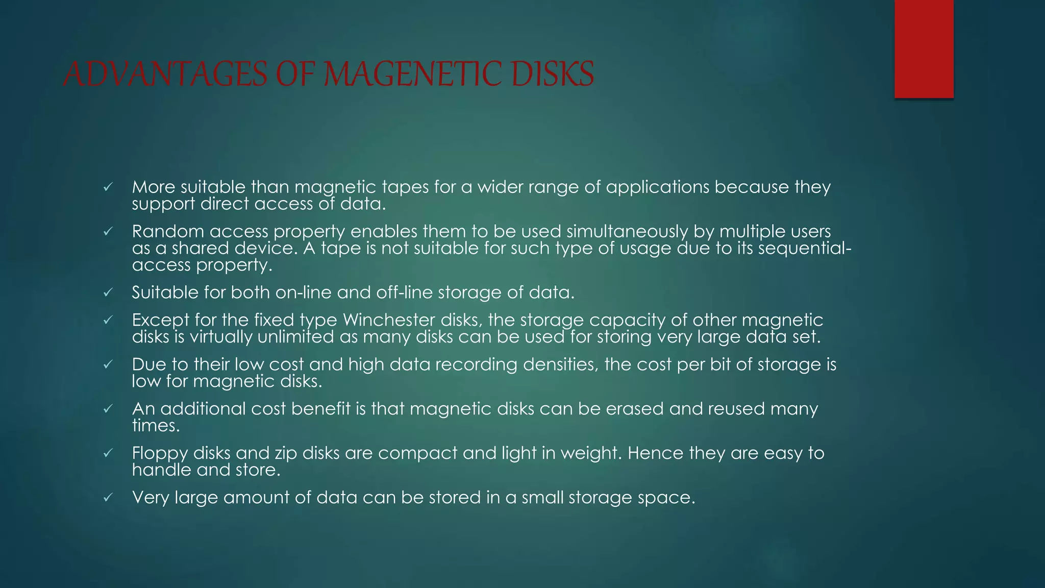 ADVANTAGES OF MAGENETIC DISKS 
 More suitable than magnetic tapes for a wider range of applications because they 
support direct access of data. 
 Random access property enables them to be used simultaneously by multiple users 
as a shared device. A tape is not suitable for such type of usage due to its sequential-access 
property. 
 Suitable for both on-line and off-line storage of data. 
 Except for the fixed type Winchester disks, the storage capacity of other magnetic 
disks is virtually unlimited as many disks can be used for storing very large data set. 
 Due to their low cost and high data recording densities, the cost per bit of storage is 
low for magnetic disks. 
 An additional cost benefit is that magnetic disks can be erased and reused many 
times. 
 Floppy disks and zip disks are compact and light in weight. Hence they are easy to 
handle and store. 
 Very large amount of data can be stored in a small storage space. 
 
