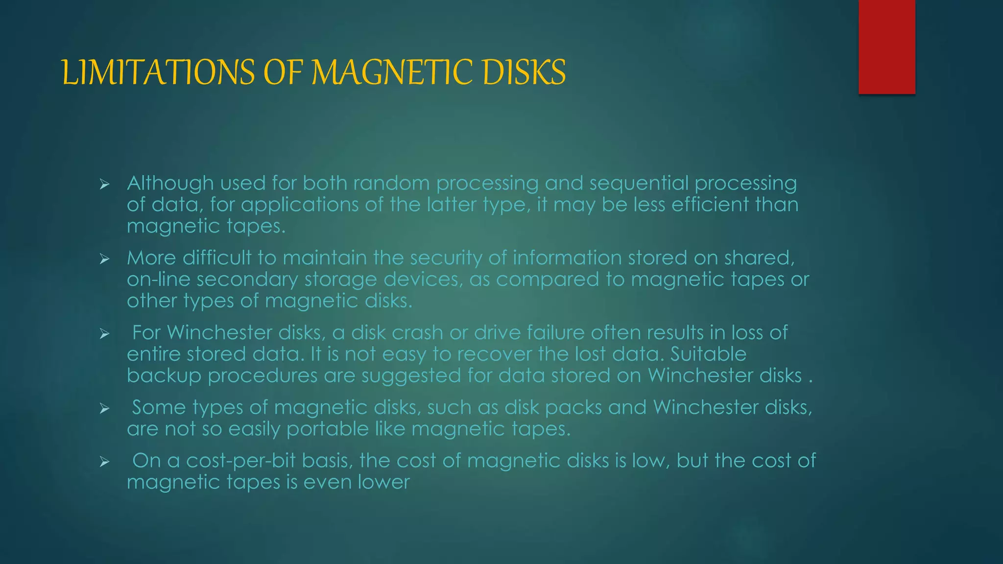 LIMITATIONS OF MAGNETIC DISKS 
 Although used for both random processing and sequential processing 
of data, for applications of the latter type, it may be less efficient than 
magnetic tapes. 
 More difficult to maintain the security of information stored on shared, 
on-line secondary storage devices, as compared to magnetic tapes or 
other types of magnetic disks. 
 For Winchester disks, a disk crash or drive failure often results in loss of 
entire stored data. It is not easy to recover the lost data. Suitable 
backup procedures are suggested for data stored on Winchester disks . 
 Some types of magnetic disks, such as disk packs and Winchester disks, 
are not so easily portable like magnetic tapes. 
 On a cost-per-bit basis, the cost of magnetic disks is low, but the cost of 
magnetic tapes is even lower 
 