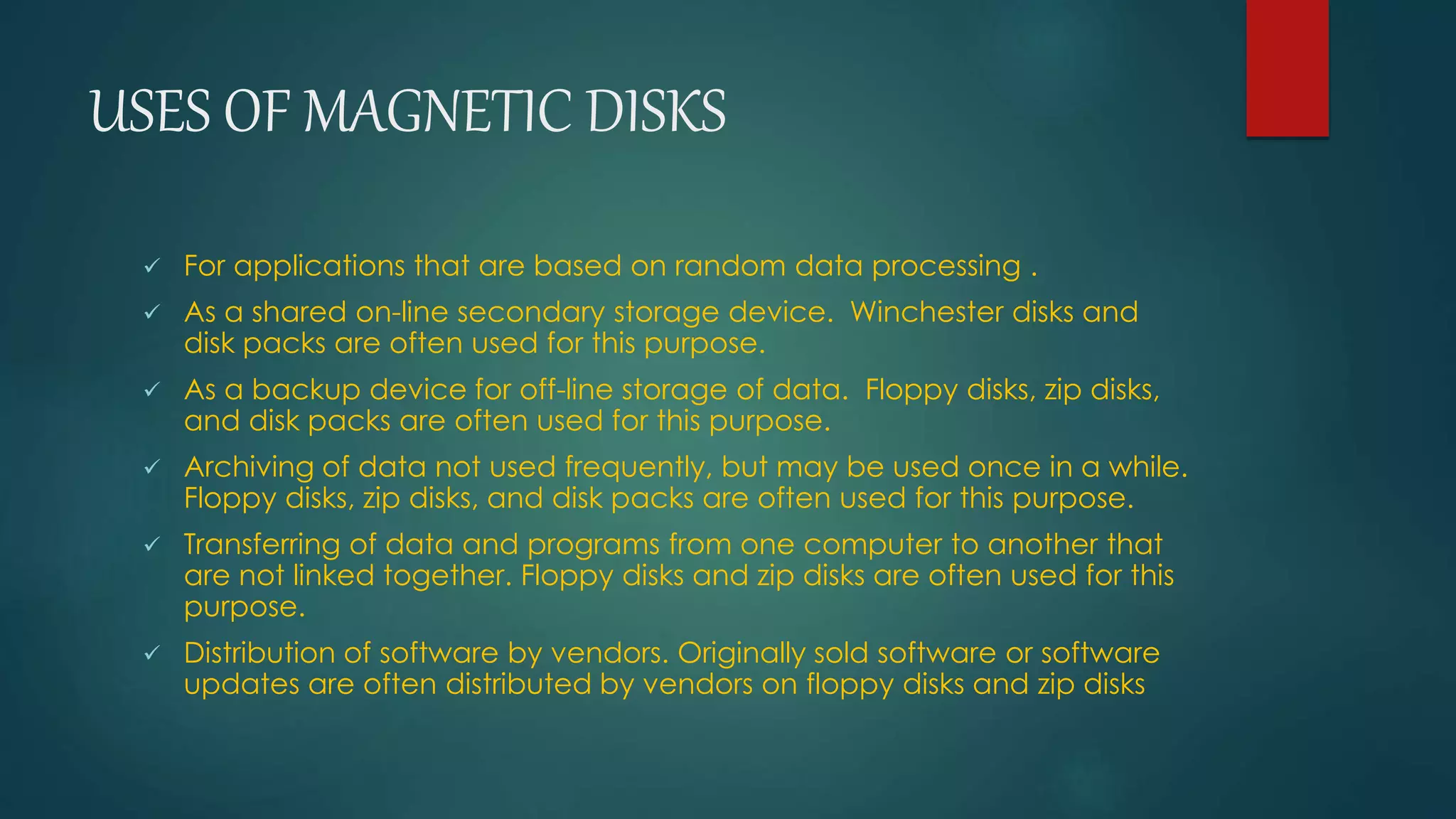 USES OF MAGNETIC DISKS 
 For applications that are based on random data processing . 
 As a shared on-line secondary storage device. Winchester disks and 
disk packs are often used for this purpose. 
 As a backup device for off-line storage of data. Floppy disks, zip disks, 
and disk packs are often used for this purpose. 
 Archiving of data not used frequently, but may be used once in a while. 
Floppy disks, zip disks, and disk packs are often used for this purpose. 
 Transferring of data and programs from one computer to another that 
are not linked together. Floppy disks and zip disks are often used for this 
purpose. 
 Distribution of software by vendors. Originally sold software or software 
updates are often distributed by vendors on floppy disks and zip disks 
 