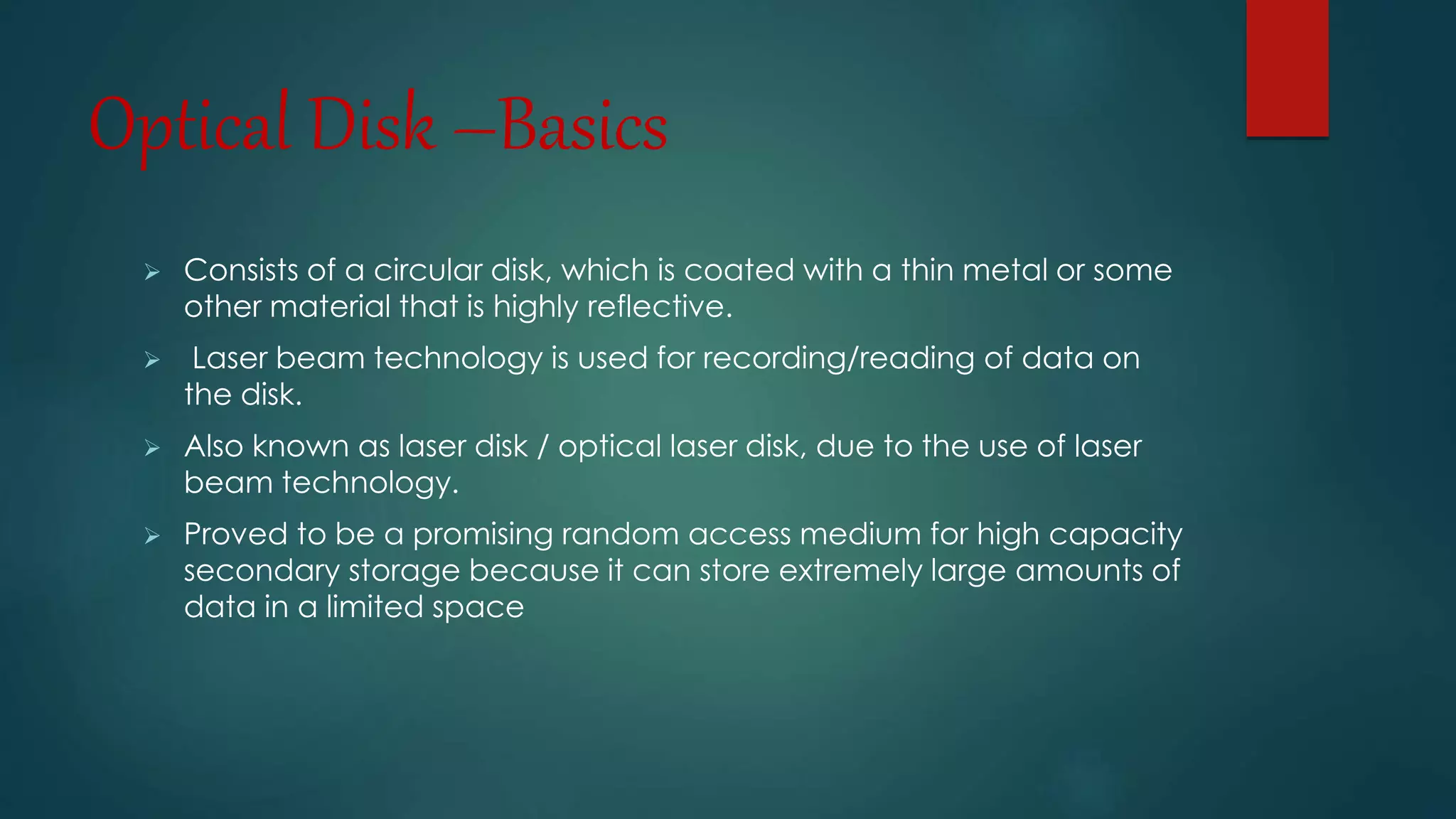 Optical Disk –Basics 
 Consists of a circular disk, which is coated with a thin metal or some 
other material that is highly reflective. 
 Laser beam technology is used for recording/reading of data on 
the disk. 
 Also known as laser disk / optical laser disk, due to the use of laser 
beam technology. 
 Proved to be a promising random access medium for high capacity 
secondary storage because it can store extremely large amounts of 
data in a limited space 
 