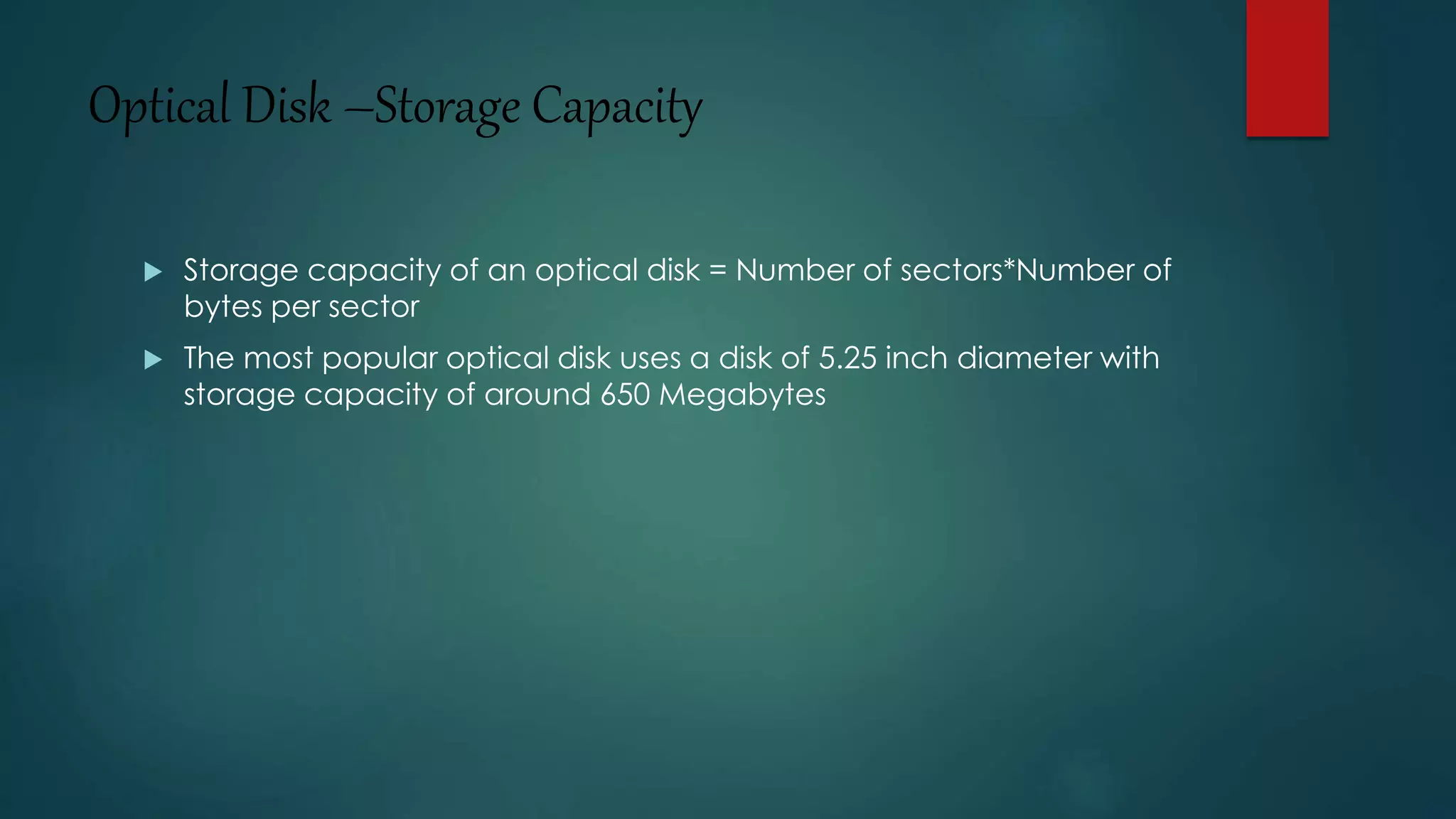 Optical Disk –Storage Capacity 
 Storage capacity of an optical disk = Number of sectors*Number of 
bytes per sector 
 The most popular optical disk uses a disk of 5.25 inch diameter with 
storage capacity of around 650 Megabytes 
 