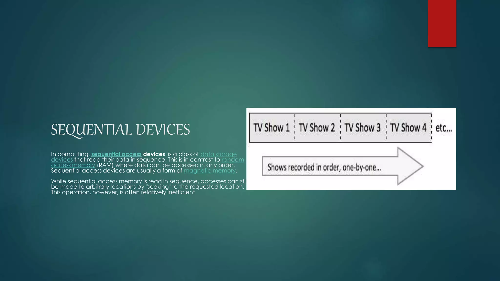 SEQUENTIAL DEVICES 
In computing, sequential access devices is a class of data storage 
devices that read their data in sequence. This is in contrast to random 
access memory (RAM) where data can be accessed in any order. 
Sequential access devices are usually a form of magnetic memory. 
While sequential access memory is read in sequence, accesses can still 
be made to arbitrary locations by "seeking" to the requested location. 
This operation, however, is often relatively inefficient 
 