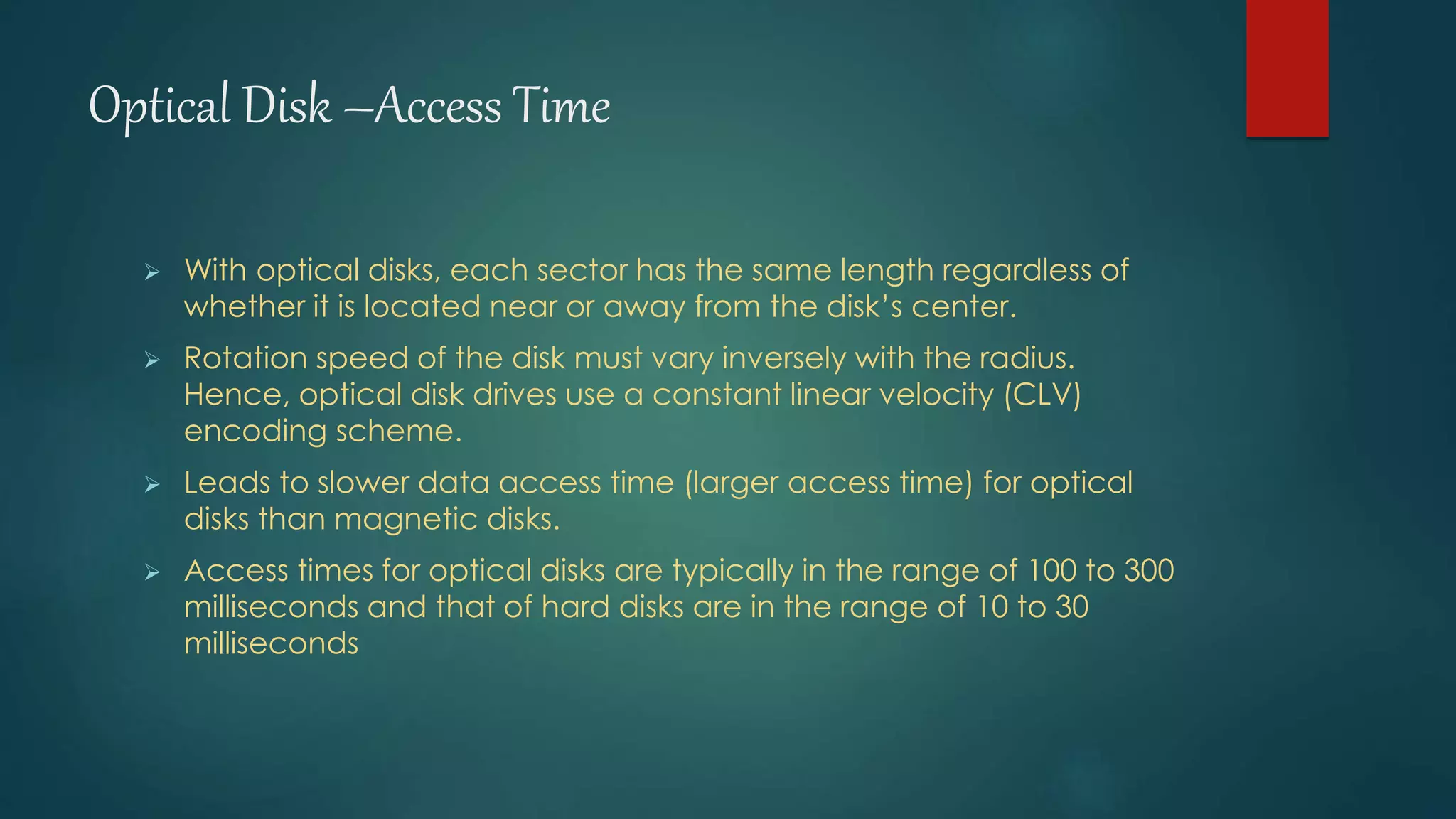 Optical Disk –Access Time 
 With optical disks, each sector has the same length regardless of 
whether it is located near or away from the disk’s center. 
 Rotation speed of the disk must vary inversely with the radius. 
Hence, optical disk drives use a constant linear velocity (CLV) 
encoding scheme. 
 Leads to slower data access time (larger access time) for optical 
disks than magnetic disks. 
 Access times for optical disks are typically in the range of 100 to 300 
milliseconds and that of hard disks are in the range of 10 to 30 
milliseconds 
 