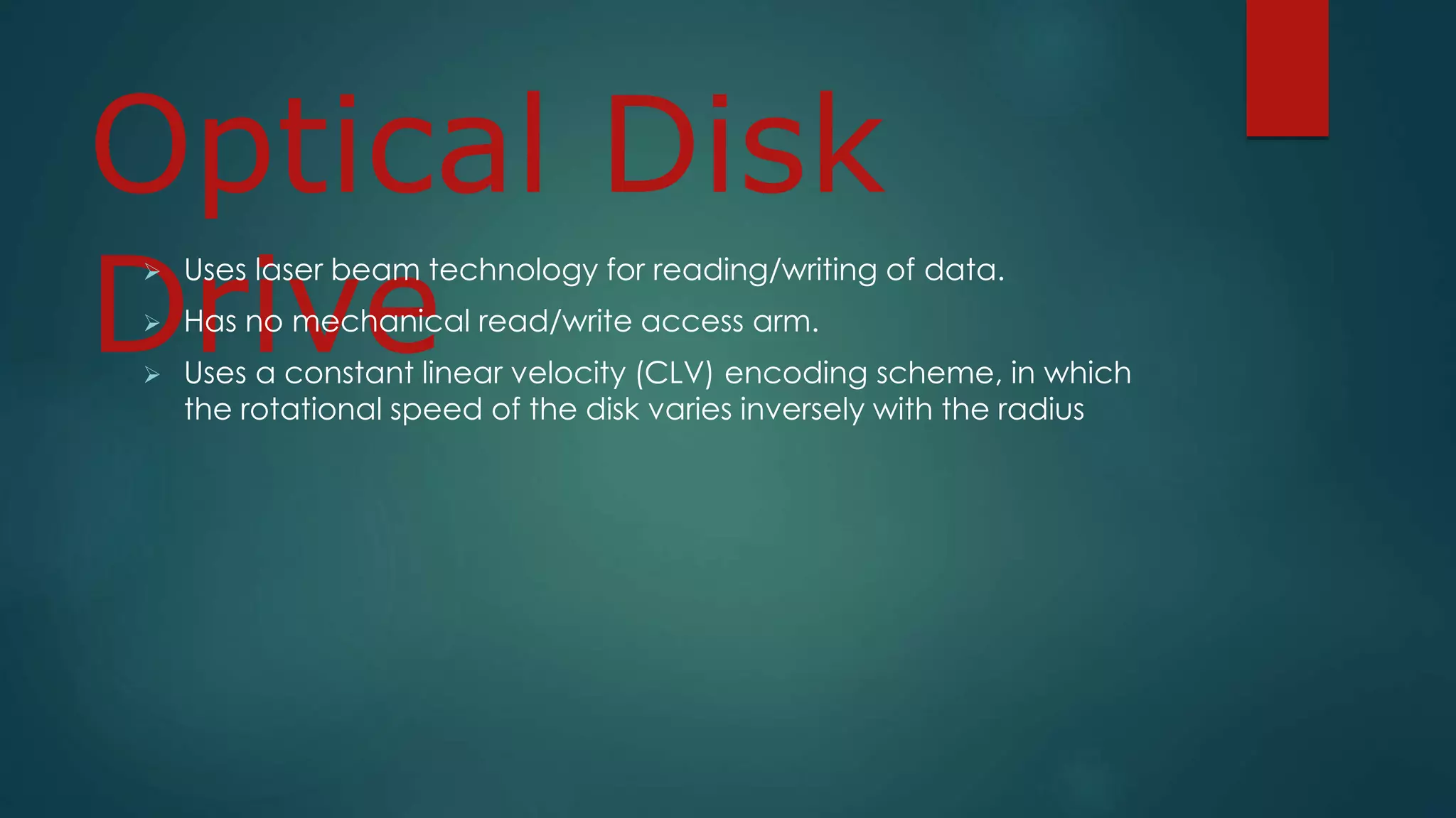 Optical Disk 
Drive  Uses laser beam technology for reading/writing of data. 
 Has no mechanical read/write access arm. 
 Uses a constant linear velocity (CLV) encoding scheme, in which 
the rotational speed of the disk varies inversely with the radius 
 