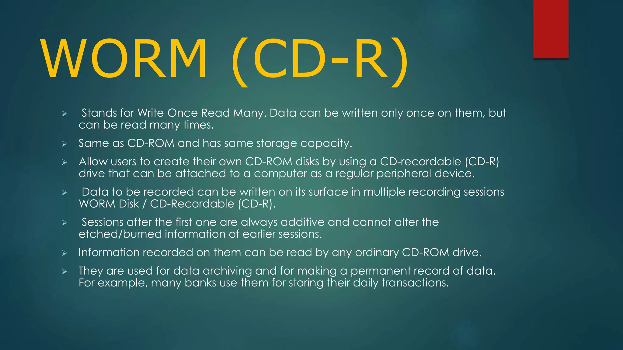 WORM (CD-R) 
 Stands for Write Once Read Many. Data can be written only once on them, but 
can be read many times. 
 Same as CD-ROM and has same storage capacity. 
 Allow users to create their own CD-ROM disks by using a CD-recordable (CD-R) 
drive that can be attached to a computer as a regular peripheral device. 
 Data to be recorded can be written on its surface in multiple recording sessions 
WORM Disk / CD-Recordable (CD-R). 
 Sessions after the first one are always additive and cannot alter the 
etched/burned information of earlier sessions. 
 Information recorded on them can be read by any ordinary CD-ROM drive. 
 They are used for data archiving and for making a permanent record of data. 
For example, many banks use them for storing their daily transactions. 
 