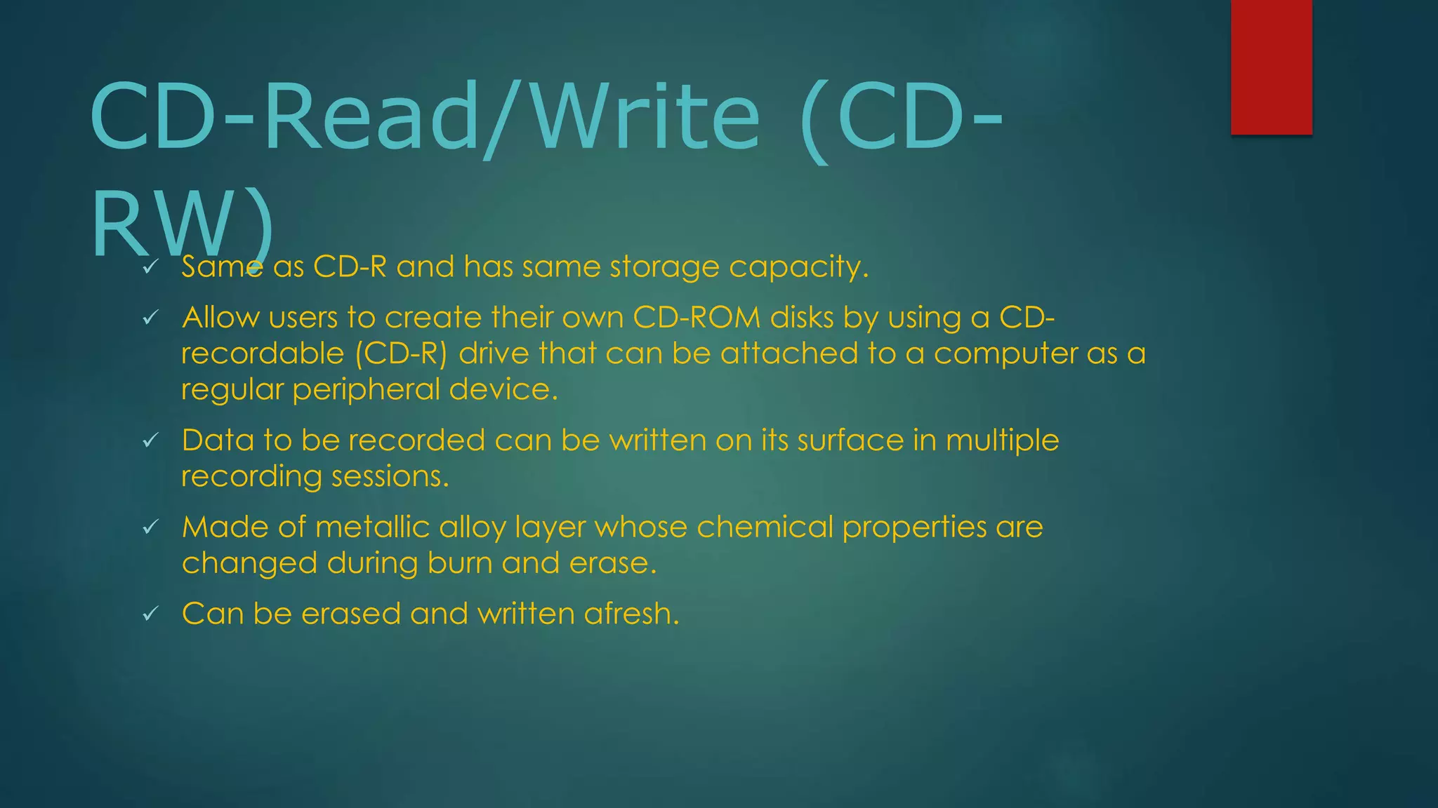 CD-Read/Write (CD-RW) 
 Same as CD-R and has same storage capacity. 
 Allow users to create their own CD-ROM disks by using a CD-recordable 
(CD-R) drive that can be attached to a computer as a 
regular peripheral device. 
 Data to be recorded can be written on its surface in multiple 
recording sessions. 
 Made of metallic alloy layer whose chemical properties are 
changed during burn and erase. 
 Can be erased and written afresh. 
 