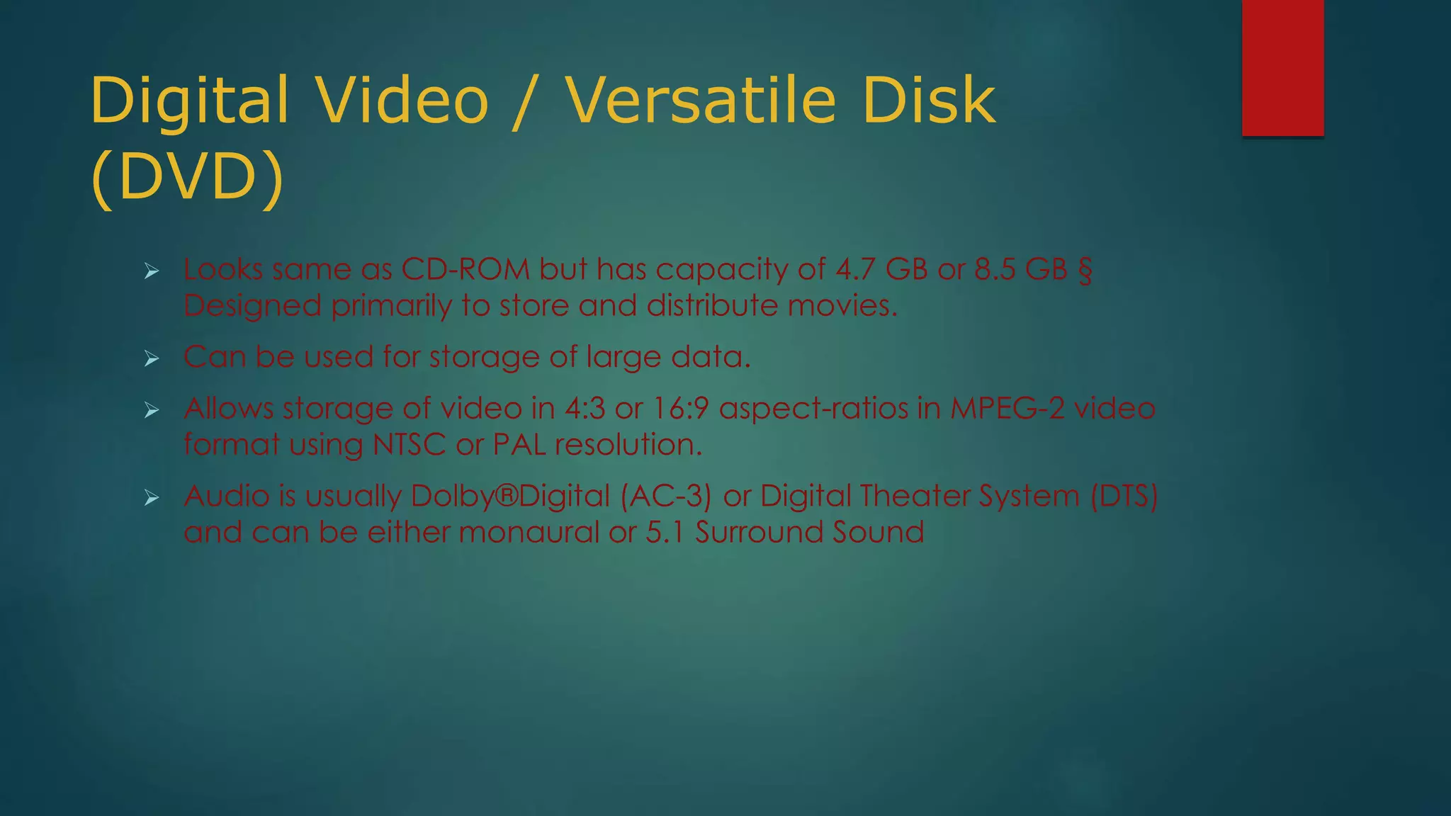 Digital Video / Versatile Disk 
(DVD) 
 Looks same as CD-ROM but has capacity of 4.7 GB or 8.5 GB § 
Designed primarily to store and distribute movies. 
 Can be used for storage of large data. 
 Allows storage of video in 4:3 or 16:9 aspect-ratios in MPEG-2 video 
format using NTSC or PAL resolution. 
 Audio is usually Dolby®Digital (AC-3) or Digital Theater System (DTS) 
and can be either monaural or 5.1 Surround Sound 
 