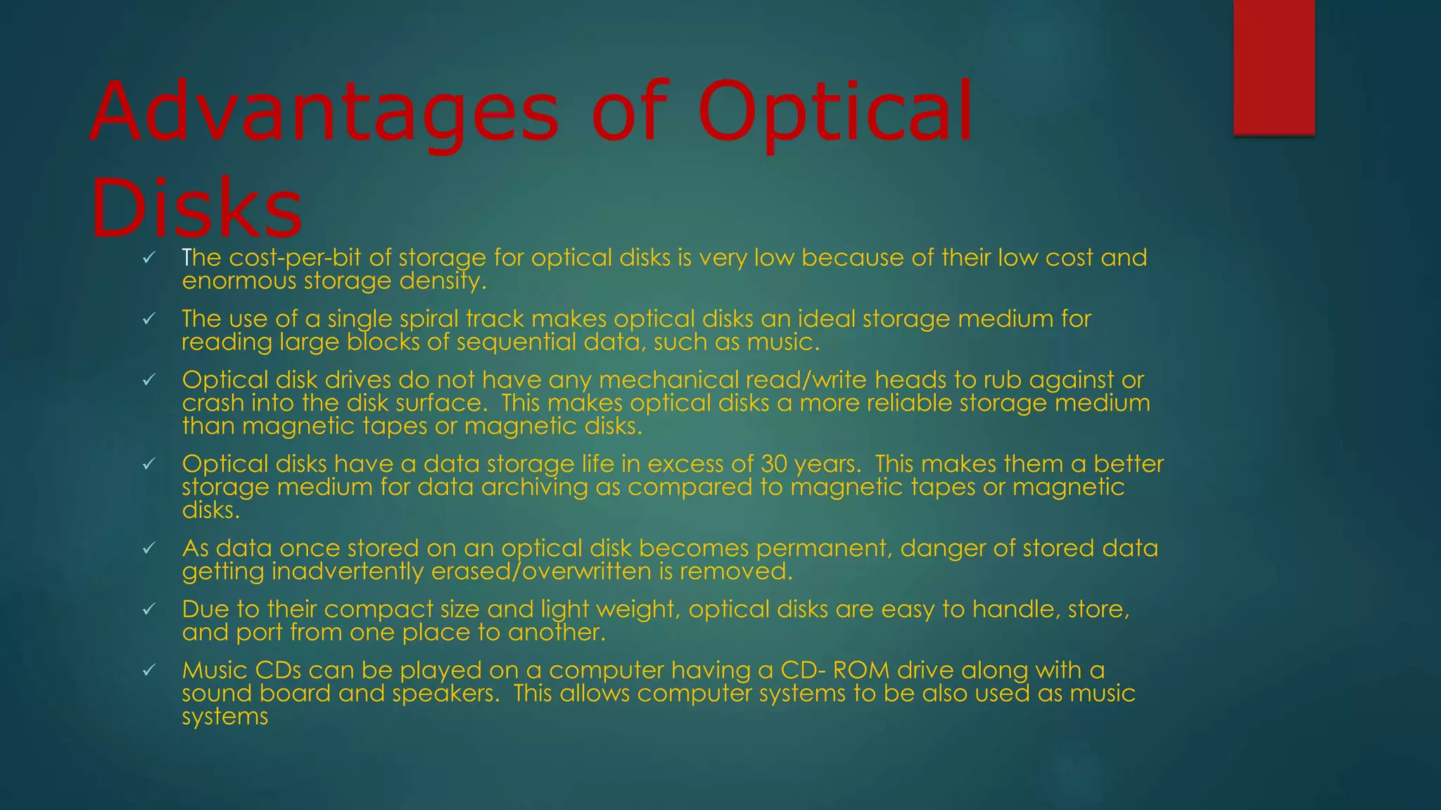 Advantages of Optical 
Disks 
 The cost-per-bit of storage for optical disks is very low because of their low cost and 
enormous storage density. 
 The use of a single spiral track makes optical disks an ideal storage medium for 
reading large blocks of sequential data, such as music. 
 Optical disk drives do not have any mechanical read/write heads to rub against or 
crash into the disk surface. This makes optical disks a more reliable storage medium 
than magnetic tapes or magnetic disks. 
 Optical disks have a data storage life in excess of 30 years. This makes them a better 
storage medium for data archiving as compared to magnetic tapes or magnetic 
disks. 
 As data once stored on an optical disk becomes permanent, danger of stored data 
getting inadvertently erased/overwritten is removed. 
 Due to their compact size and light weight, optical disks are easy to handle, store, 
and port from one place to another. 
 Music CDs can be played on a computer having a CD- ROM drive along with a 
sound board and speakers. This allows computer systems to be also used as music 
systems 
 