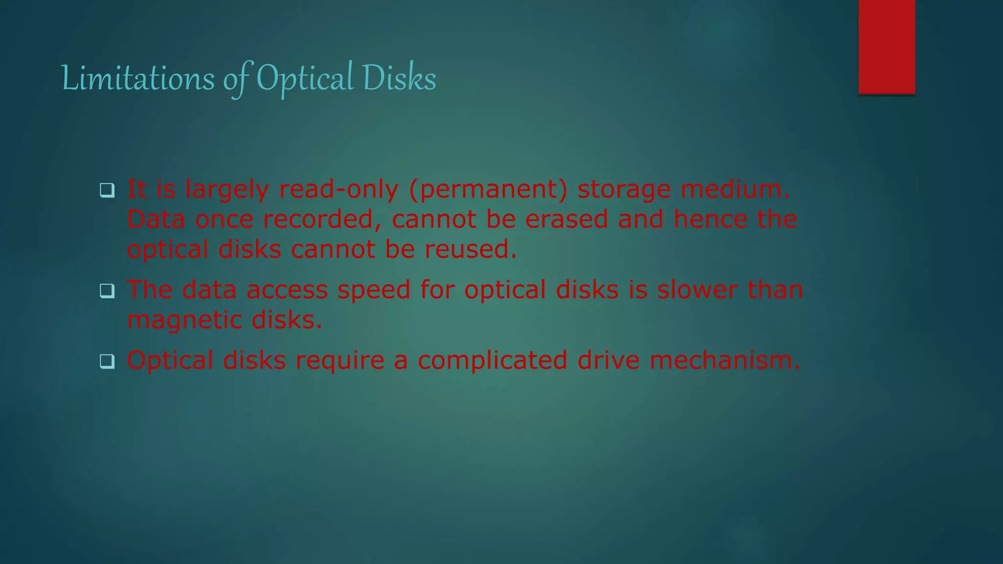 Limitations of Optical Disks 
 It is largely read-only (permanent) storage medium. 
Data once recorded, cannot be erased and hence the 
optical disks cannot be reused. 
 The data access speed for optical disks is slower than 
magnetic disks. 
 Optical disks require a complicated drive mechanism. 
 