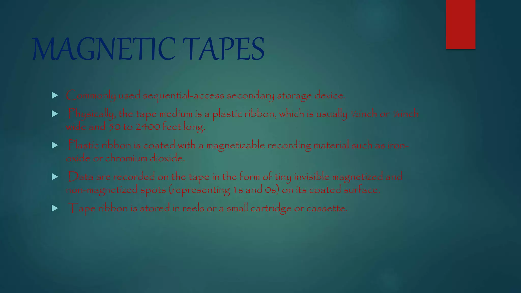 MAGNETIC TAPES 
 Commonly used sequential-access secondary storage device. 
 Physically, the tape medium is a plastic ribbon, which is usually ½inch or ¼inch 
wide and 50 to 2400 feet long. 
 Plastic ribbon is coated with a magnetizable recording material such as iron-oxide 
or chromium dioxide. 
 Data are recorded on the tape in the form of tiny invisible magnetized and 
non-magnetized spots (representing 1s and 0s) on its coated surface. 
 Tape ribbon is stored in reels or a small cartridge or cassette. 
 