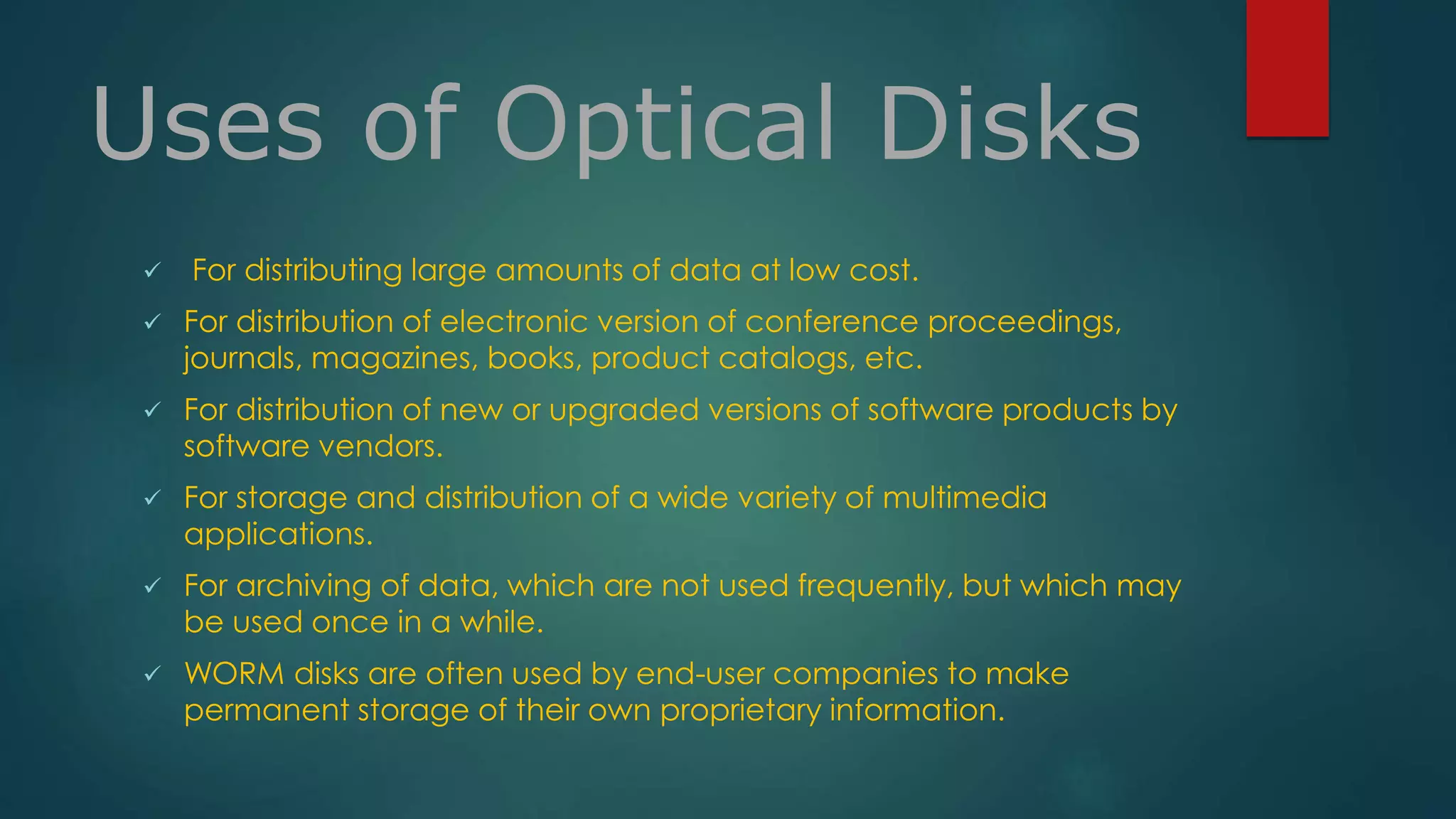 Uses of Optical Disks 
 For distributing large amounts of data at low cost. 
 For distribution of electronic version of conference proceedings, 
journals, magazines, books, product catalogs, etc. 
 For distribution of new or upgraded versions of software products by 
software vendors. 
 For storage and distribution of a wide variety of multimedia 
applications. 
 For archiving of data, which are not used frequently, but which may 
be used once in a while. 
 WORM disks are often used by end-user companies to make 
permanent storage of their own proprietary information. 
 