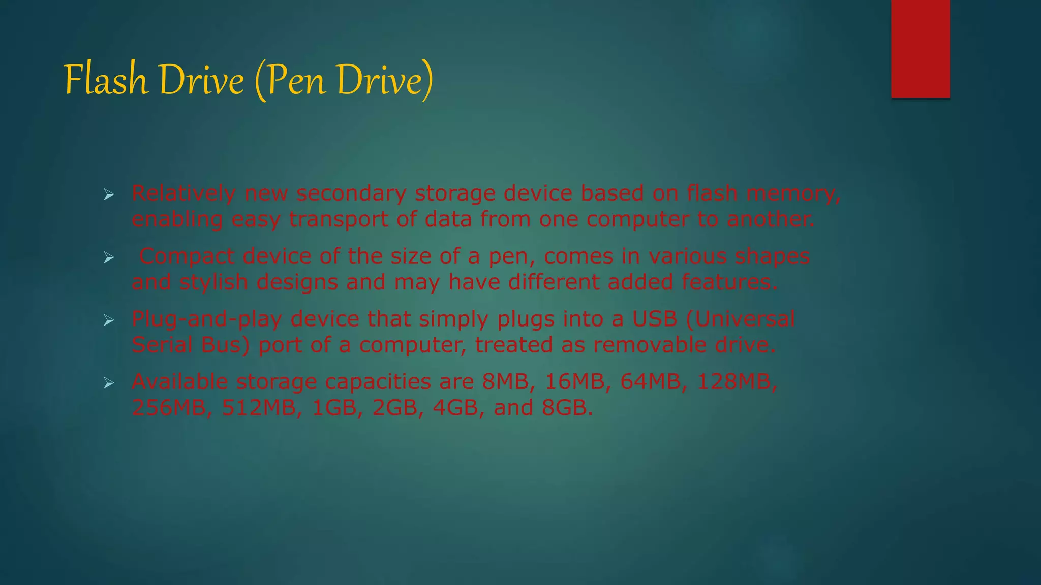 Flash Drive (Pen Drive) 
 Relatively new secondary storage device based on flash memory, 
enabling easy transport of data from one computer to another. 
 Compact device of the size of a pen, comes in various shapes 
and stylish designs and may have different added features. 
 Plug-and-play device that simply plugs into a USB (Universal 
Serial Bus) port of a computer, treated as removable drive. 
 Available storage capacities are 8MB, 16MB, 64MB, 128MB, 
256MB, 512MB, 1GB, 2GB, 4GB, and 8GB. 
 