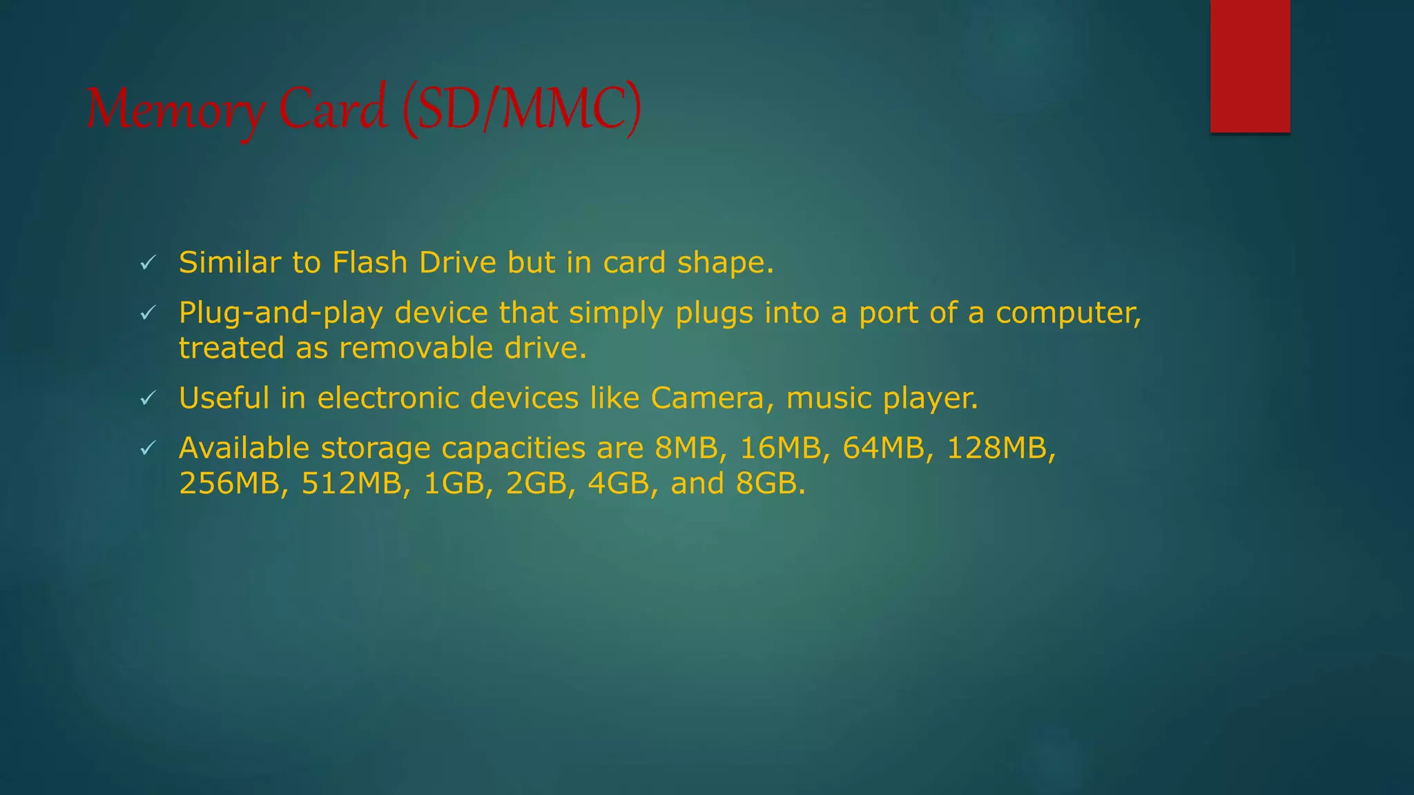 Memory Card (SD/MMC) 
 Similar to Flash Drive but in card shape. 
 Plug-and-play device that simply plugs into a port of a computer, 
treated as removable drive. 
 Useful in electronic devices like Camera, music player. 
 Available storage capacities are 8MB, 16MB, 64MB, 128MB, 
256MB, 512MB, 1GB, 2GB, 4GB, and 8GB. 
 