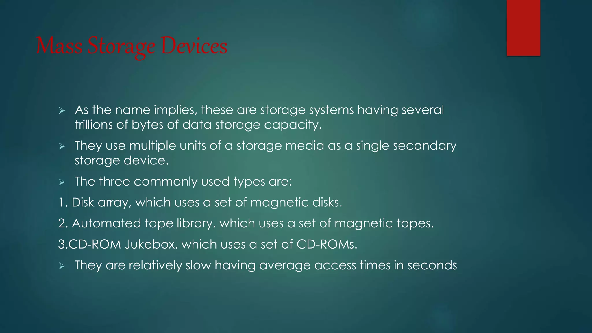Mass Storage Devices 
 As the name implies, these are storage systems having several 
trillions of bytes of data storage capacity. 
 They use multiple units of a storage media as a single secondary 
storage device. 
 The three commonly used types are: 
1. Disk array, which uses a set of magnetic disks. 
2. Automated tape library, which uses a set of magnetic tapes. 
3.CD-ROM Jukebox, which uses a set of CD-ROMs. 
 They are relatively slow having average access times in seconds 
 