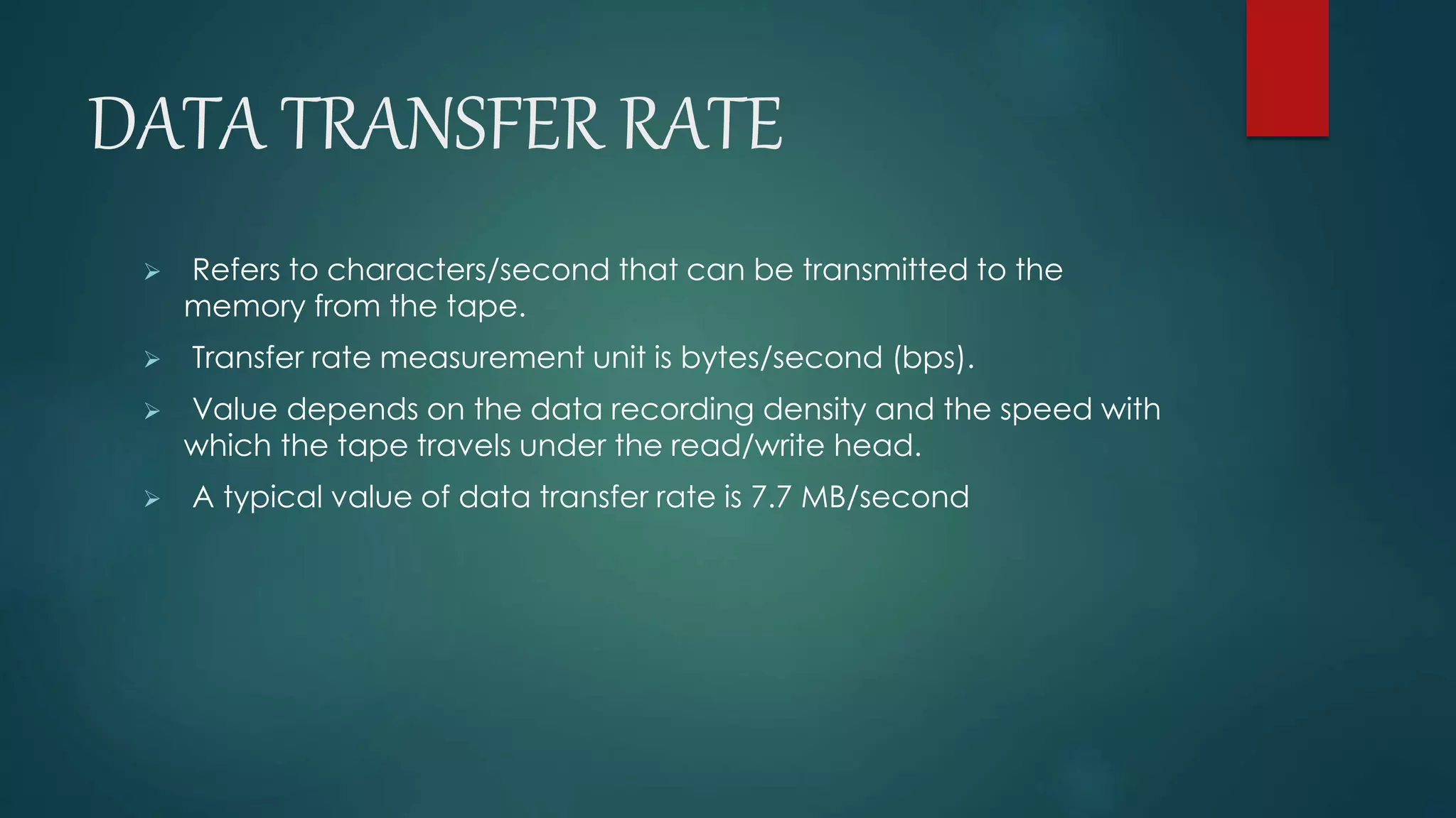 DATA TRANSFER RATE 
 Refers to characters/second that can be transmitted to the 
memory from the tape. 
 Transfer rate measurement unit is bytes/second (bps). 
 Value depends on the data recording density and the speed with 
which the tape travels under the read/write head. 
 A typical value of data transfer rate is 7.7 MB/second 
 