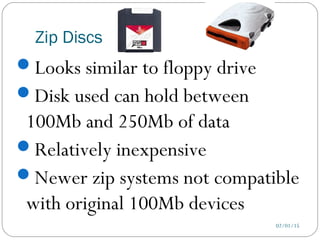 Zip Discs
02/01/15
Looks similar to floppy drive
Disk used can hold between
100Mb and 250Mb of data
Relatively inexpensive
Newer zip systems not compatible
with original 100Mb devices
 
