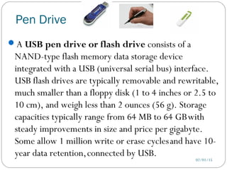 Pen Drive
02/01/15
A USB pen drive or flash drive consists of a
NAND-type flash memory data storage device
integrated with a USB (universal serial bus) interface.
USB flash drives are typically removable and rewritable,
much smaller than a floppy disk (1 to 4 inches or 2.5 to
10 cm), and weigh less than 2 ounces (56 g). Storage
capacities typically range from 64 MB to 64 GBwith
steady improvements in size and price per gigabyte.
Some allow 1 million write or erase cyclesand have 10-
year data retention,connected by USB.
 