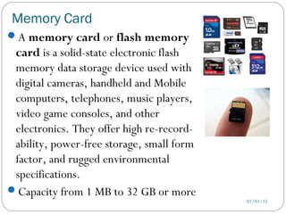 Memory Card
02/01/15
A memory card or flash memory
card is a solid-state electronic flash
memory data storage device used with
digital cameras, handheld and Mobile
computers, telephones, music players,
video game consoles, and other
electronics. They offer high re-record-
ability, power-free storage, small form
factor, and rugged environmental
specifications.
Capacity from 1 MB to 32 GB or more
 